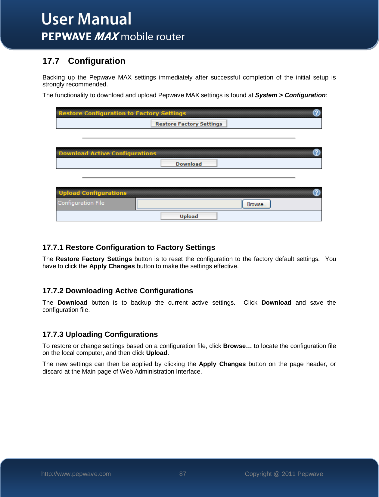    http://www.pepwave.com 87 Copyright @ 2011 Pepwave   17.7   Configuration Backing up the Pepwave MAX settings immediately after successful completion of the initial setup is strongly recommended. The functionality to download and upload Pepwave MAX settings is found at System &gt; Configuration:   17.7.1 Restore Configuration to Factory Settings The Restore Factory Settings button is to reset the configuration to the factory default settings.  You have to click the Apply Changes button to make the settings effective.  17.7.2 Downloading Active Configurations The  Download button is to backup the current active settings.  Click Download and save the configuration file.  17.7.3 Uploading Configurations To restore or change settings based on a configuration file, click Browse… to locate the configuration file on the local computer, and then click Upload.  The new settings can then be applied by clicking the Apply Changes button on the page header, or discard at the Main page of Web Administration Interface.  
