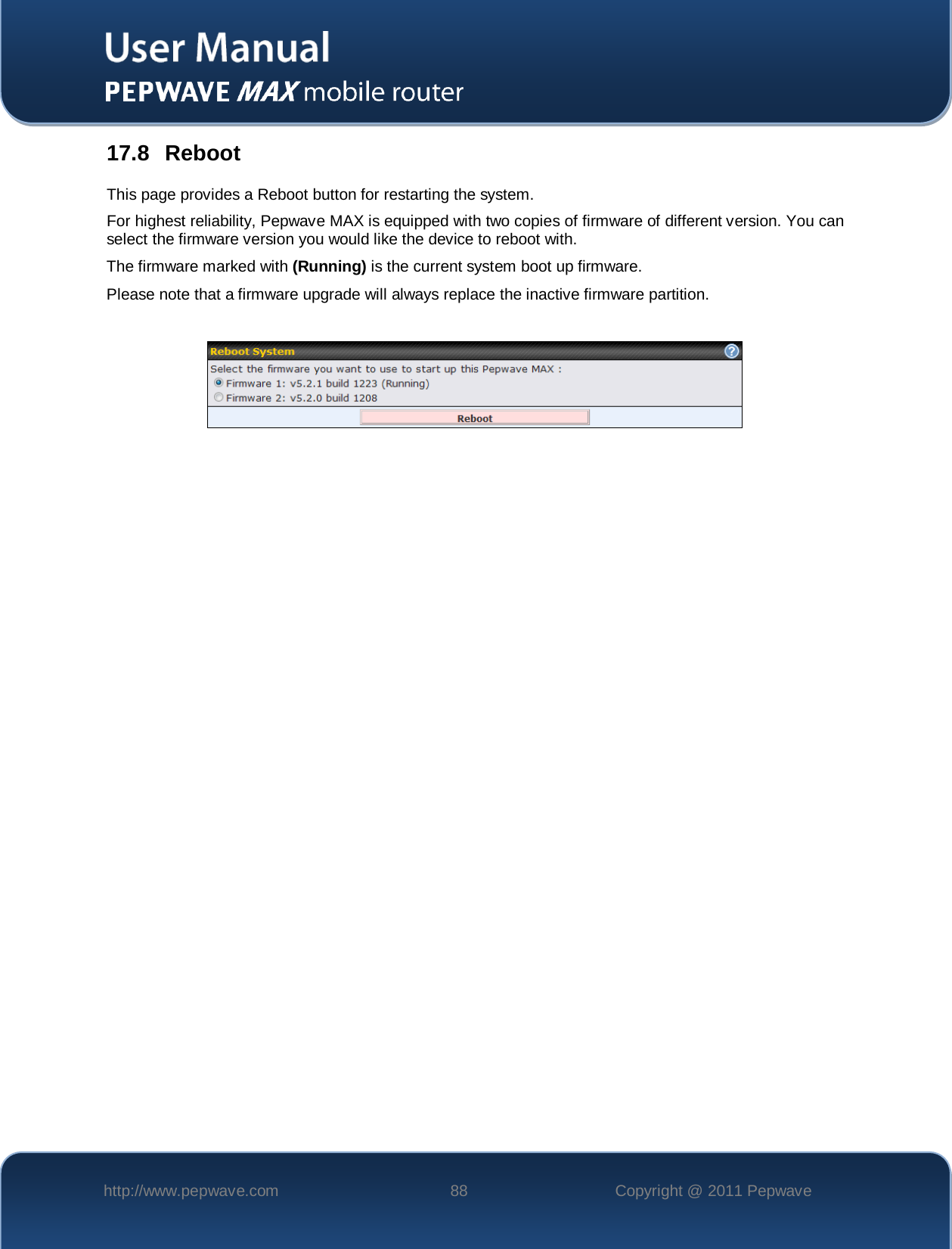    http://www.pepwave.com 88 Copyright @ 2011 Pepwave   17.8 Reboot This page provides a Reboot button for restarting the system. For highest reliability, Pepwave MAX is equipped with two copies of firmware of different version. You can select the firmware version you would like the device to reboot with. The firmware marked with (Running) is the current system boot up firmware.  Please note that a firmware upgrade will always replace the inactive firmware partition.     