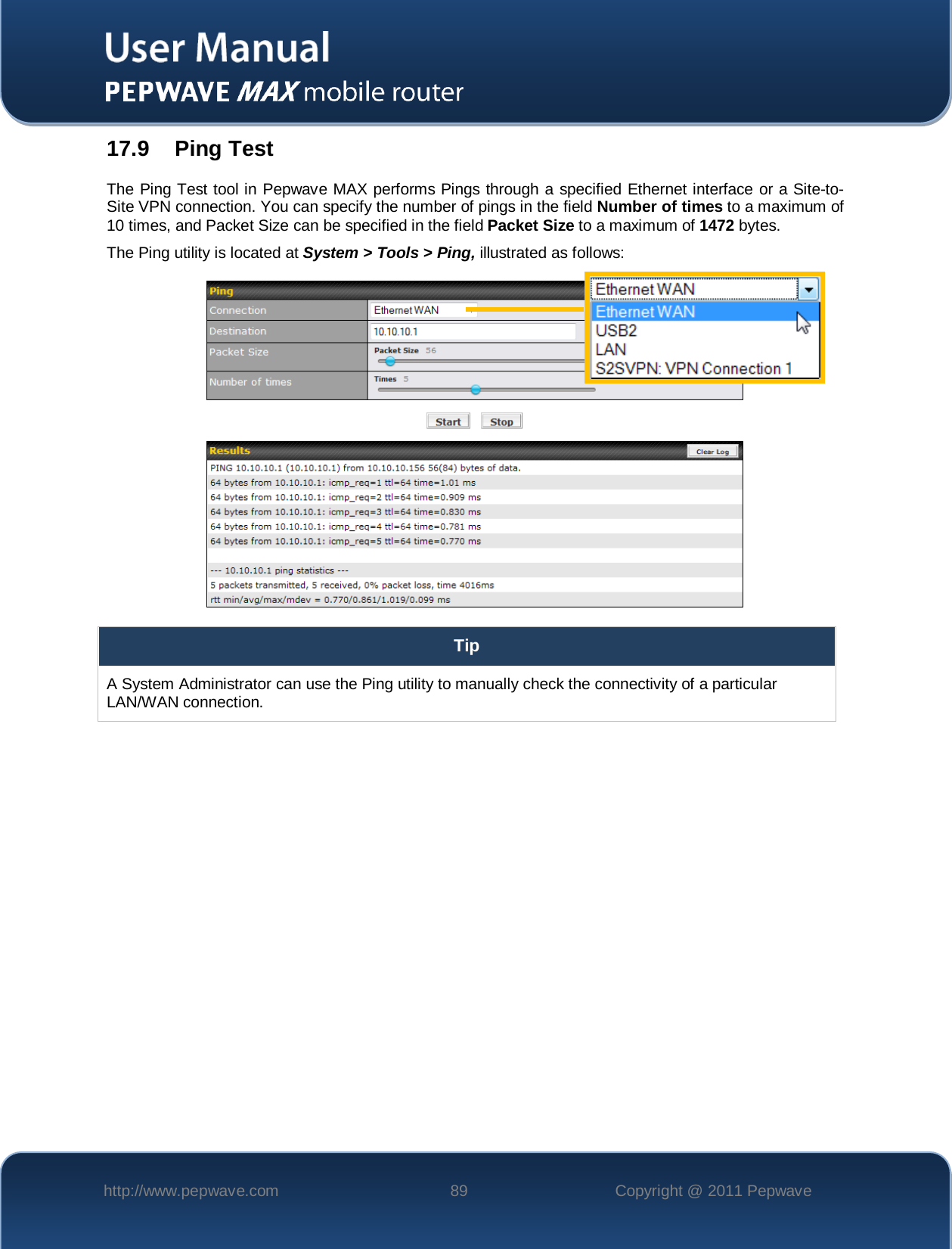    http://www.pepwave.com 89 Copyright @ 2011 Pepwave   17.9 Ping Test The Ping Test tool in Pepwave MAX performs Pings through a specified Ethernet interface or a Site-to-Site VPN connection. You can specify the number of pings in the field Number of times to a maximum of 10 times, and Packet Size can be specified in the field Packet Size to a maximum of 1472 bytes. The Ping utility is located at System &gt; Tools &gt; Ping, illustrated as follows:  Tip A System Administrator can use the Ping utility to manually check the connectivity of a particular LAN/WAN connection.  