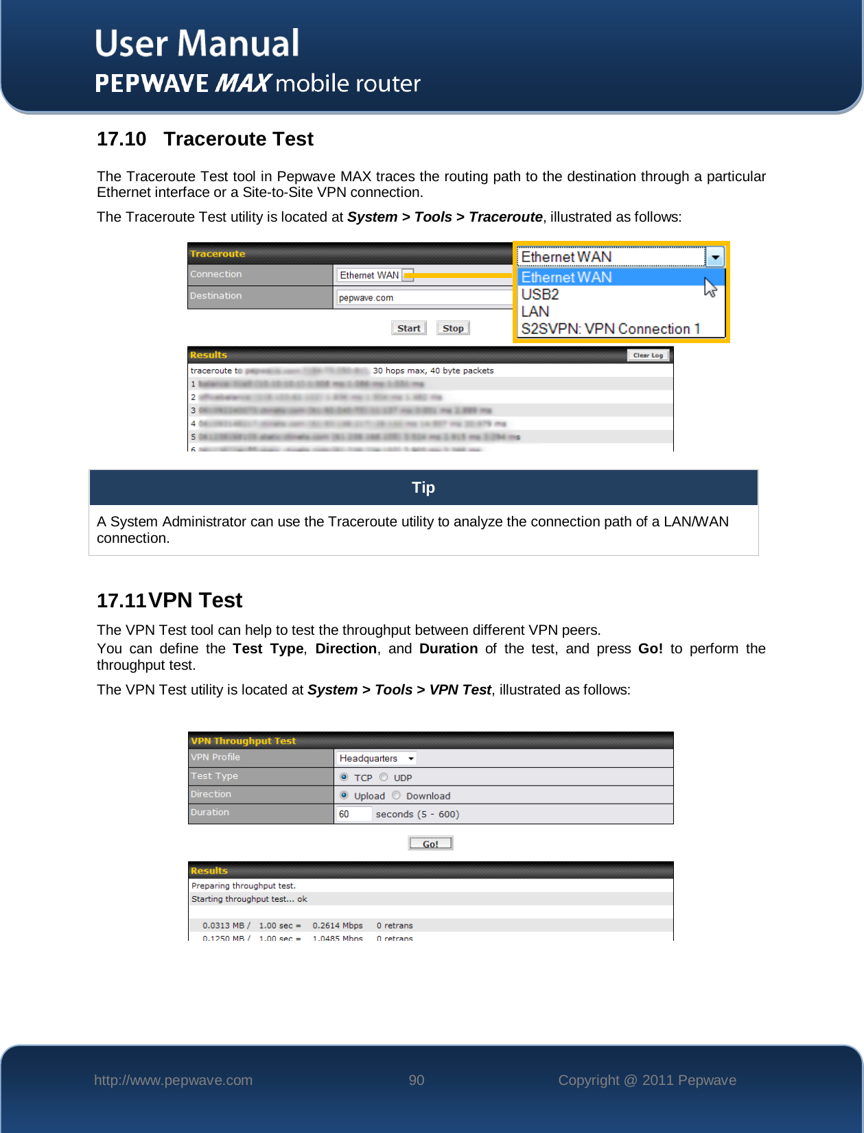    http://www.pepwave.com 90 Copyright @ 2011 Pepwave   17.10 Traceroute Test The Traceroute Test tool in Pepwave MAX traces the routing path to the destination through a particular Ethernet interface or a Site-to-Site VPN connection.   The Traceroute Test utility is located at System &gt; Tools &gt; Traceroute, illustrated as follows:  Tip A System Administrator can use the Traceroute utility to analyze the connection path of a LAN/WAN connection.  17.11 VPN Test The VPN Test tool can help to test the throughput between different VPN peers. You can define the Test Type, Direction,  and  Duration of  the test, and press Go! to perform the throughput test. The VPN Test utility is located at System &gt; Tools &gt; VPN Test, illustrated as follows:   