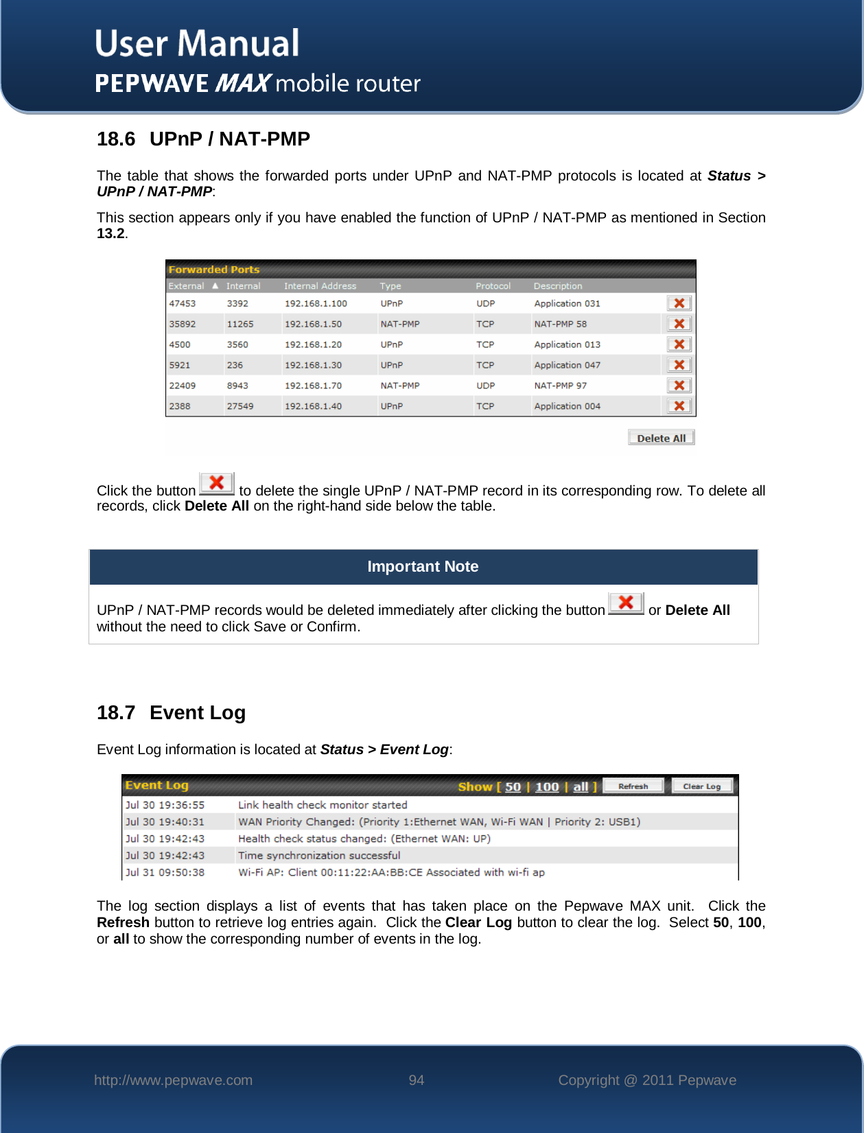    http://www.pepwave.com 94 Copyright @ 2011 Pepwave   18.6 UPnP / NAT-PMP The table that shows the forwarded ports under UPnP and NAT-PMP protocols is located at Status &gt; UPnP / NAT-PMP: This section appears only if you have enabled the function of UPnP / NAT-PMP as mentioned in Section 13.2.  Click the button  to delete the single UPnP / NAT-PMP record in its corresponding row. To delete all records, click Delete All on the right-hand side below the table.  Important Note UPnP / NAT-PMP records would be deleted immediately after clicking the button   or Delete All without the need to click Save or Confirm.   18.7 Event Log Event Log information is located at Status &gt; Event Log:  The log section displays a list of events that has taken place on the Pepwave MAX unit.  Click the Refresh button to retrieve log entries again.  Click the Clear Log button to clear the log.  Select 50, 100, or all to show the corresponding number of events in the log.   