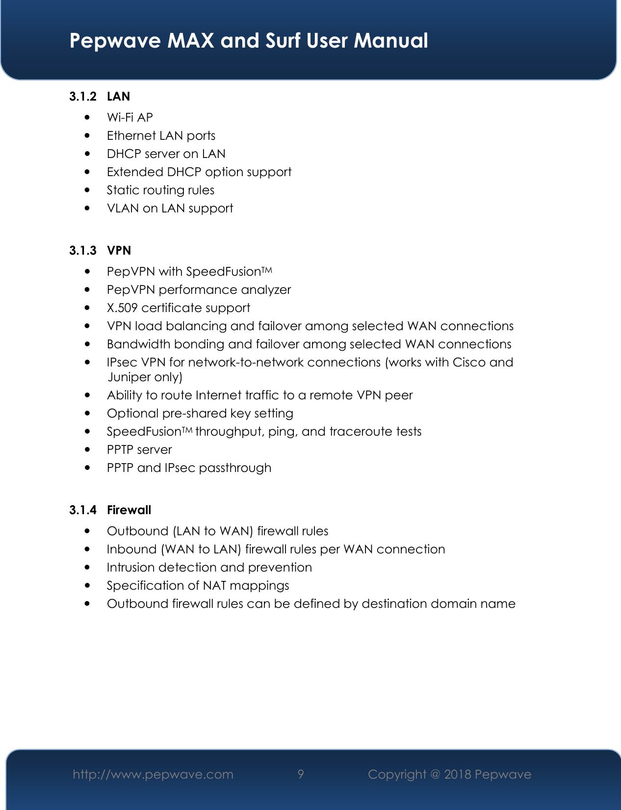  Pepwave MAX and Surf User Manual http://www.pepwave.com 9   Copyright @ 2018 Pepwave   3.1.2 LAN  Wi-Fi AP  Ethernet LAN ports  DHCP server on LAN  Extended DHCP option support  Static routing rules  VLAN on LAN support  3.1.3 VPN  PepVPN with SpeedFusionTM  PepVPN performance analyzer  X.509 certificate support   VPN load balancing and failover among selected WAN connections  Bandwidth bonding and failover among selected WAN connections  IPsec VPN for network-to-network connections (works with Cisco and Juniper only)  Ability to route Internet traffic to a remote VPN peer  Optional pre-shared key setting  SpeedFusionTM throughput, ping, and traceroute tests  PPTP server  PPTP and IPsec passthrough  3.1.4 Firewall  Outbound (LAN to WAN) firewall rules  Inbound (WAN to LAN) firewall rules per WAN connection  Intrusion detection and prevention  Specification of NAT mappings  Outbound firewall rules can be defined by destination domain name        