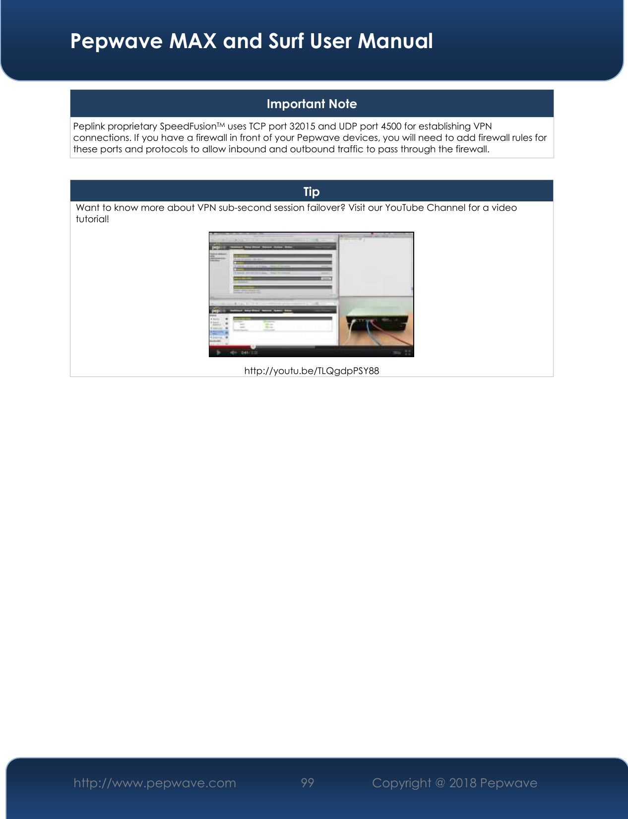  Pepwave MAX and Surf User Manual http://www.pepwave.com 99   Copyright @ 2018 Pepwave   Important Note Peplink proprietary SpeedFusionTM uses TCP port 32015 and UDP port 4500 for establishing VPN connections. If you have a firewall in front of your Pepwave devices, you will need to add firewall rules for these ports and protocols to allow inbound and outbound traffic to pass through the firewall.  Tip Want to know more about VPN sub-second session failover? Visit our YouTube Channel for a video tutorial!  http://youtu.be/TLQgdpPSY88     