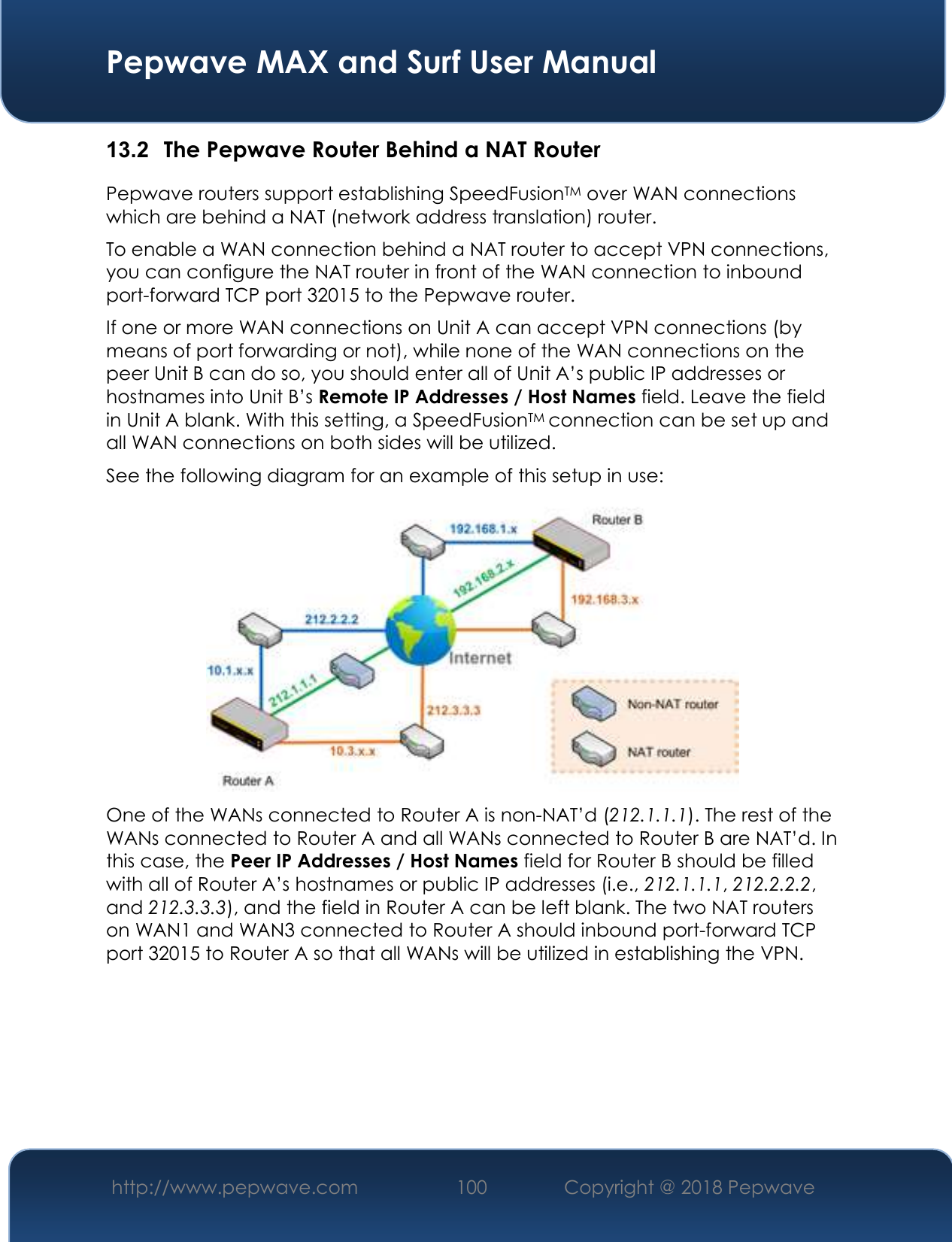  Pepwave MAX and Surf User Manual http://www.pepwave.com 100   Copyright @ 2018 Pepwave   13.2  The Pepwave Router Behind a NAT Router Pepwave routers support establishing SpeedFusionTM over WAN connections which are behind a NAT (network address translation) router. To enable a WAN connection behind a NAT router to accept VPN connections, you can configure the NAT router in front of the WAN connection to inbound port-forward TCP port 32015 to the Pepwave router. If one or more WAN connections on Unit A can accept VPN connections (by means of port forwarding or not), while none of the WAN connections on the peer Unit B can do so, you should enter all of Unit A’s public IP addresses or hostnames into Unit B’s Remote IP Addresses / Host Names field. Leave the field in Unit A blank. With this setting, a SpeedFusionTM connection can be set up and all WAN connections on both sides will be utilized. See the following diagram for an example of this setup in use:  One of the WANs connected to Router A is non-NAT’d (212.1.1.1). The rest of the WANs connected to Router A and all WANs connected to Router B are NAT’d. In this case, the Peer IP Addresses / Host Names field for Router B should be filled with all of Router A’s hostnames or public IP addresses (i.e., 212.1.1.1, 212.2.2.2, and 212.3.3.3), and the field in Router A can be left blank. The two NAT routers on WAN1 and WAN3 connected to Router A should inbound port-forward TCP port 32015 to Router A so that all WANs will be utilized in establishing the VPN.      