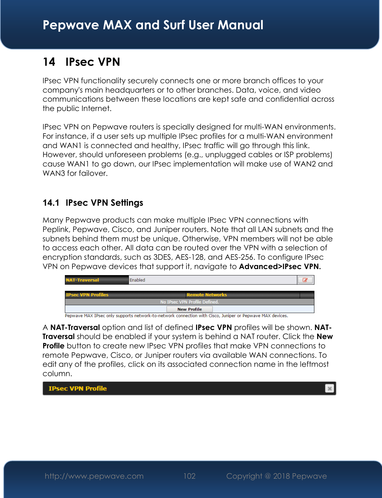  Pepwave MAX and Surf User Manual http://www.pepwave.com 102   Copyright @ 2018 Pepwave   14 IPsec VPN IPsec VPN functionality securely connects one or more branch offices to your company&apos;s main headquarters or to other branches. Data, voice, and video communications between these locations are kept safe and confidential across the public Internet.  IPsec VPN on Pepwave routers is specially designed for multi-WAN environments. For instance, if a user sets up multiple IPsec profiles for a multi-WAN environment and WAN1 is connected and healthy, IPsec traffic will go through this link. However, should unforeseen problems (e.g., unplugged cables or ISP problems) cause WAN1 to go down, our IPsec implementation will make use of WAN2 and WAN3 for failover.  14.1  IPsec VPN Settings Many Pepwave products can make multiple IPsec VPN connections with Peplink, Pepwave, Cisco, and Juniper routers. Note that all LAN subnets and the subnets behind them must be unique. Otherwise, VPN members will not be able to access each other. All data can be routed over the VPN with a selection of encryption standards, such as 3DES, AES-128, and AES-256. To configure IPsec VPN on Pepwave devices that support it, navigate to Advanced&gt;IPsec VPN.  A NAT-Traversal option and list of defined IPsec VPN profiles will be shown. NAT-Traversal should be enabled if your system is behind a NAT router. Click the New Profile button to create new IPsec VPN profiles that make VPN connections to remote Pepwave, Cisco, or Juniper routers via available WAN connections. To edit any of the profiles, click on its associated connection name in the leftmost column.      