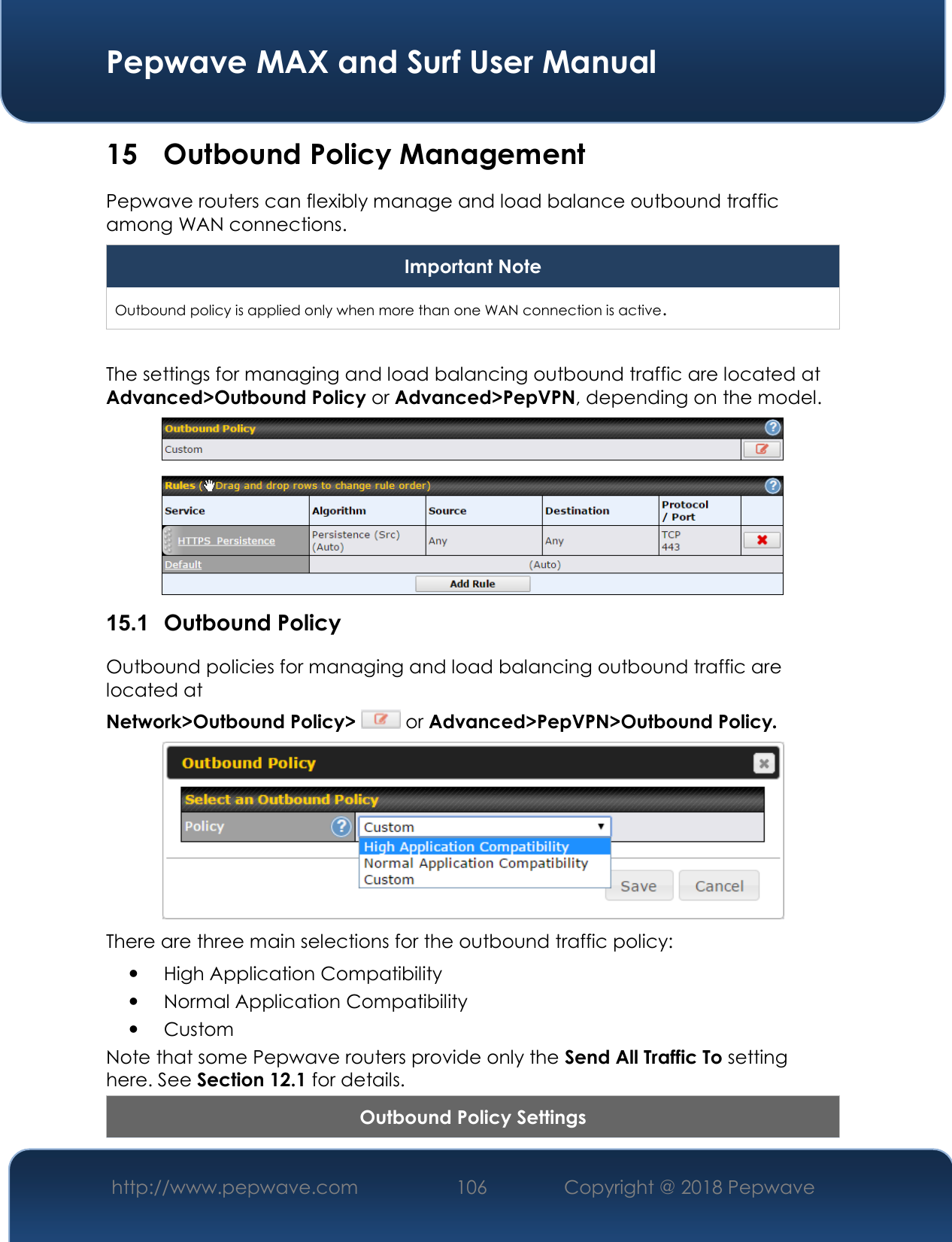  Pepwave MAX and Surf User Manual http://www.pepwave.com 106   Copyright @ 2018 Pepwave   15 Outbound Policy Management Pepwave routers can flexibly manage and load balance outbound traffic among WAN connections.  Important Note Outbound policy is applied only when more than one WAN connection is active.  The settings for managing and load balancing outbound traffic are located at Advanced&gt;Outbound Policy or Advanced&gt;PepVPN, depending on the model.  15.1  Outbound Policy Outbound policies for managing and load balancing outbound traffic are located at Network&gt;Outbound Policy&gt;  or Advanced&gt;PepVPN&gt;Outbound Policy.  There are three main selections for the outbound traffic policy:  High Application Compatibility  Normal Application Compatibility  Custom  Note that some Pepwave routers provide only the Send All Traffic To setting here. See Section 12.1 for details.  Outbound Policy Settings 