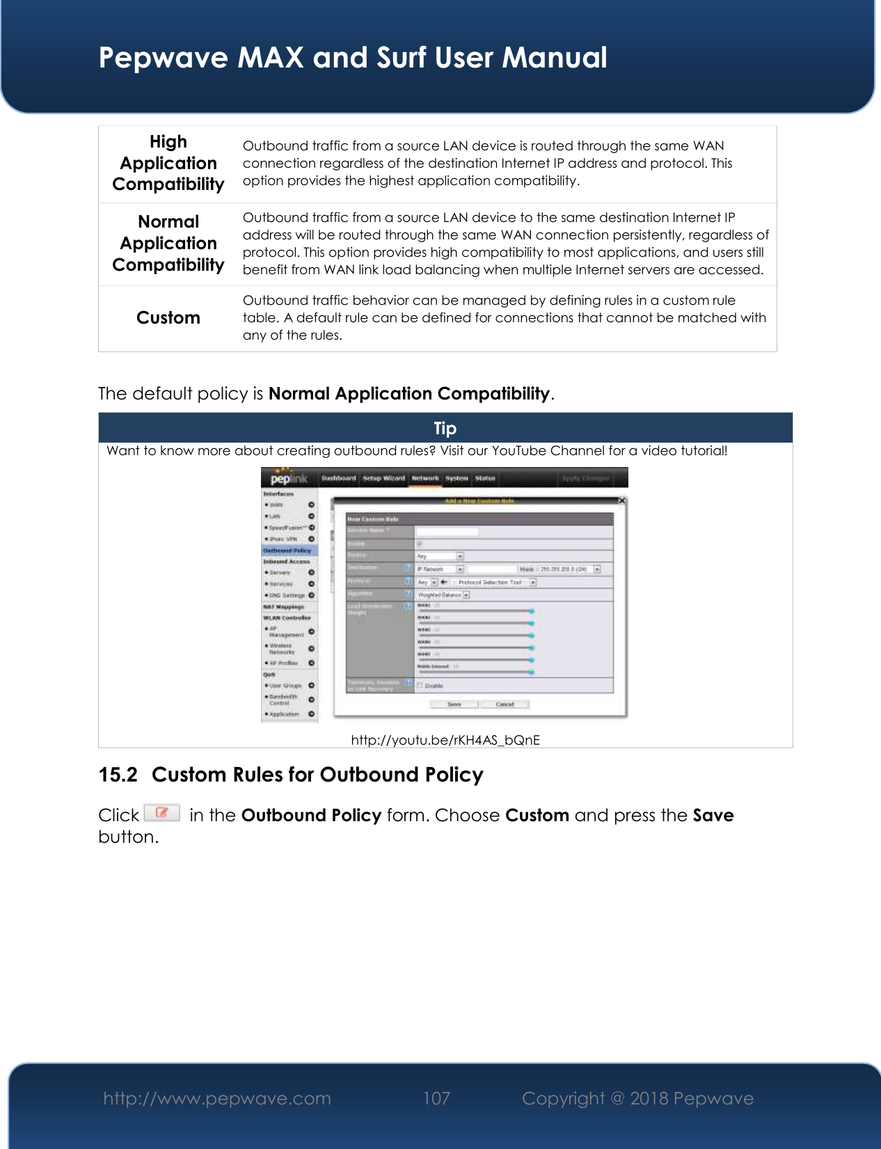  Pepwave MAX and Surf User Manual http://www.pepwave.com 107   Copyright @ 2018 Pepwave   High Application Compatibility Outbound traffic from a source LAN device is routed through the same WAN connection regardless of the destination Internet IP address and protocol. This option provides the highest application compatibility. Normal Application Compatibility Outbound traffic from a source LAN device to the same destination Internet IP address will be routed through the same WAN connection persistently, regardless of protocol. This option provides high compatibility to most applications, and users still benefit from WAN link load balancing when multiple Internet servers are accessed. Custom Outbound traffic behavior can be managed by defining rules in a custom rule table. A default rule can be defined for connections that cannot be matched with any of the rules.  The default policy is Normal Application Compatibility. Tip Want to know more about creating outbound rules? Visit our YouTube Channel for a video tutorial!  http://youtu.be/rKH4AS_bQnE 15.2  Custom Rules for Outbound Policy Click    in the Outbound Policy form. Choose Custom and press the Save button.  