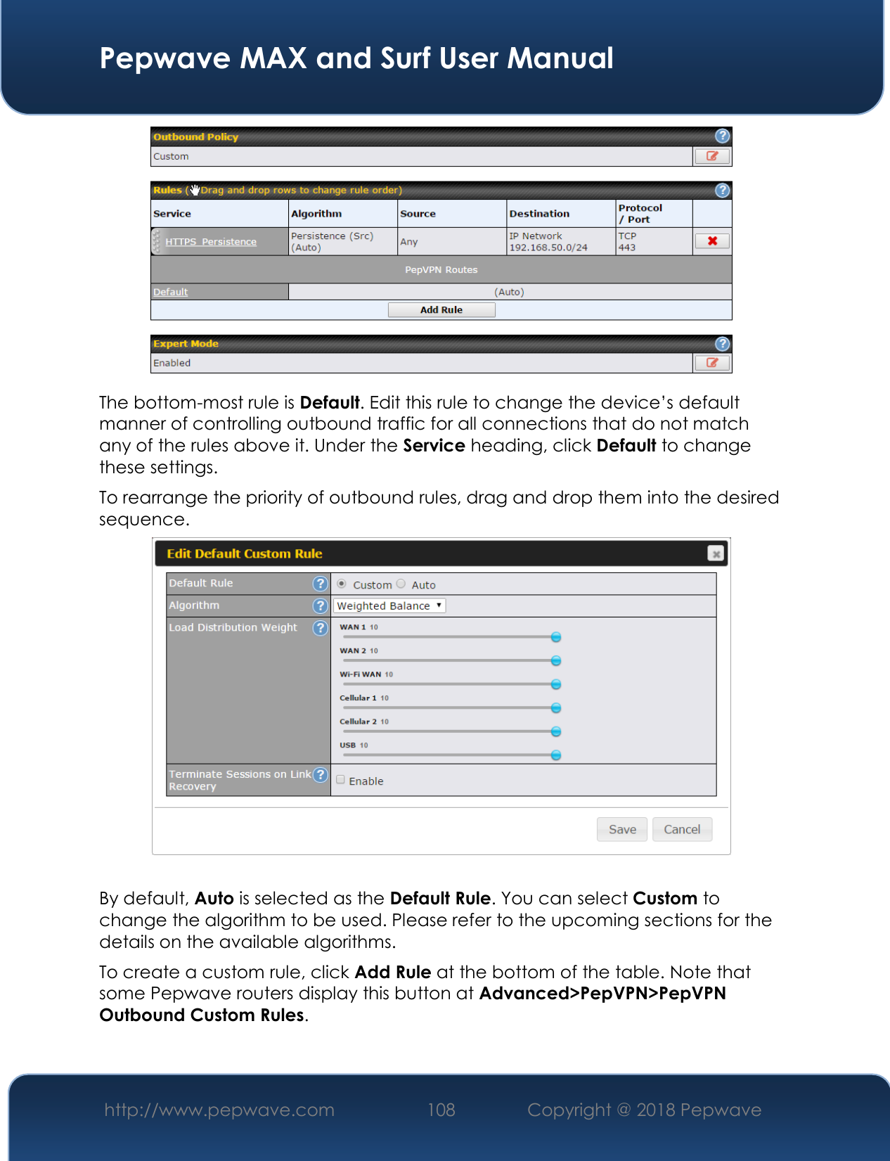  Pepwave MAX and Surf User Manual http://www.pepwave.com 108   Copyright @ 2018 Pepwave    The bottom-most rule is Default. Edit this rule to change the device’s default manner of controlling outbound traffic for all connections that do not match any of the rules above it. Under the Service heading, click Default to change these settings.  To rearrange the priority of outbound rules, drag and drop them into the desired sequence.   By default, Auto is selected as the Default Rule. You can select Custom to change the algorithm to be used. Please refer to the upcoming sections for the details on the available algorithms.  To create a custom rule, click Add Rule at the bottom of the table. Note that some Pepwave routers display this button at Advanced&gt;PepVPN&gt;PepVPN Outbound Custom Rules. 