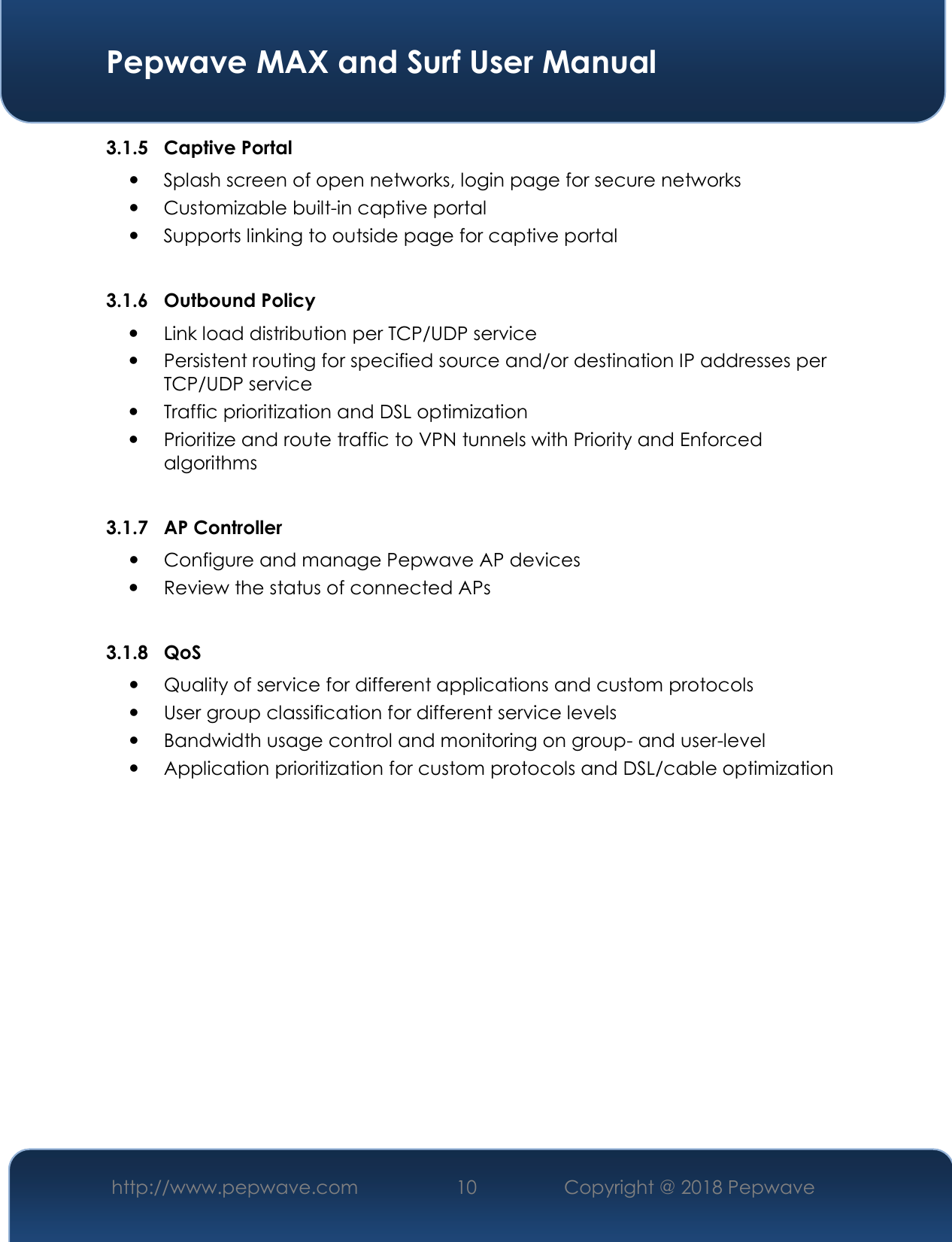  Pepwave MAX and Surf User Manual http://www.pepwave.com 10   Copyright @ 2018 Pepwave   3.1.5 Captive Portal  Splash screen of open networks, login page for secure networks  Customizable built-in captive portal  Supports linking to outside page for captive portal  3.1.6 Outbound Policy  Link load distribution per TCP/UDP service   Persistent routing for specified source and/or destination IP addresses per TCP/UDP service  Traffic prioritization and DSL optimization  Prioritize and route traffic to VPN tunnels with Priority and Enforced algorithms  3.1.7 AP Controller  Configure and manage Pepwave AP devices  Review the status of connected APs  3.1.8 QoS  Quality of service for different applications and custom protocols   User group classification for different service levels  Bandwidth usage control and monitoring on group- and user-level  Application prioritization for custom protocols and DSL/cable optimization              