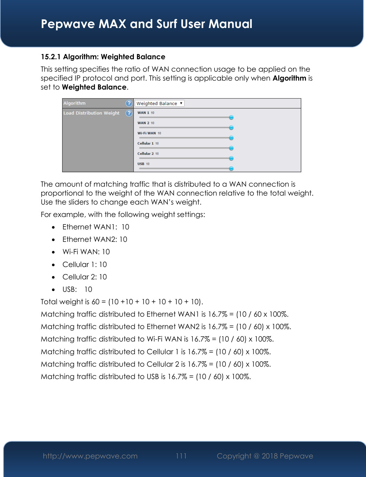  Pepwave MAX and Surf User Manual http://www.pepwave.com 111   Copyright @ 2018 Pepwave   15.2.1 Algorithm: Weighted Balance This setting specifies the ratio of WAN connection usage to be applied on the specified IP protocol and port. This setting is applicable only when Algorithm is set to Weighted Balance.  The amount of matching traffic that is distributed to a WAN connection is proportional to the weight of the WAN connection relative to the total weight. Use the sliders to change each WAN’s weight. For example, with the following weight settings:  Ethernet WAN1:  10  Ethernet WAN2: 10  Wi-Fi WAN: 10  Cellular 1: 10  Cellular 2: 10  USB:   10 Total weight is 60 = (10 +10 + 10 + 10 + 10 + 10). Matching traffic distributed to Ethernet WAN1 is 16.7% = (10 / 60 x 100%. Matching traffic distributed to Ethernet WAN2 is 16.7% = (10 / 60) x 100%. Matching traffic distributed to Wi-Fi WAN is 16.7% = (10 / 60) x 100%. Matching traffic distributed to Cellular 1 is 16.7% = (10 / 60) x 100%. Matching traffic distributed to Cellular 2 is 16.7% = (10 / 60) x 100%. Matching traffic distributed to USB is 16.7% = (10 / 60) x 100%.       