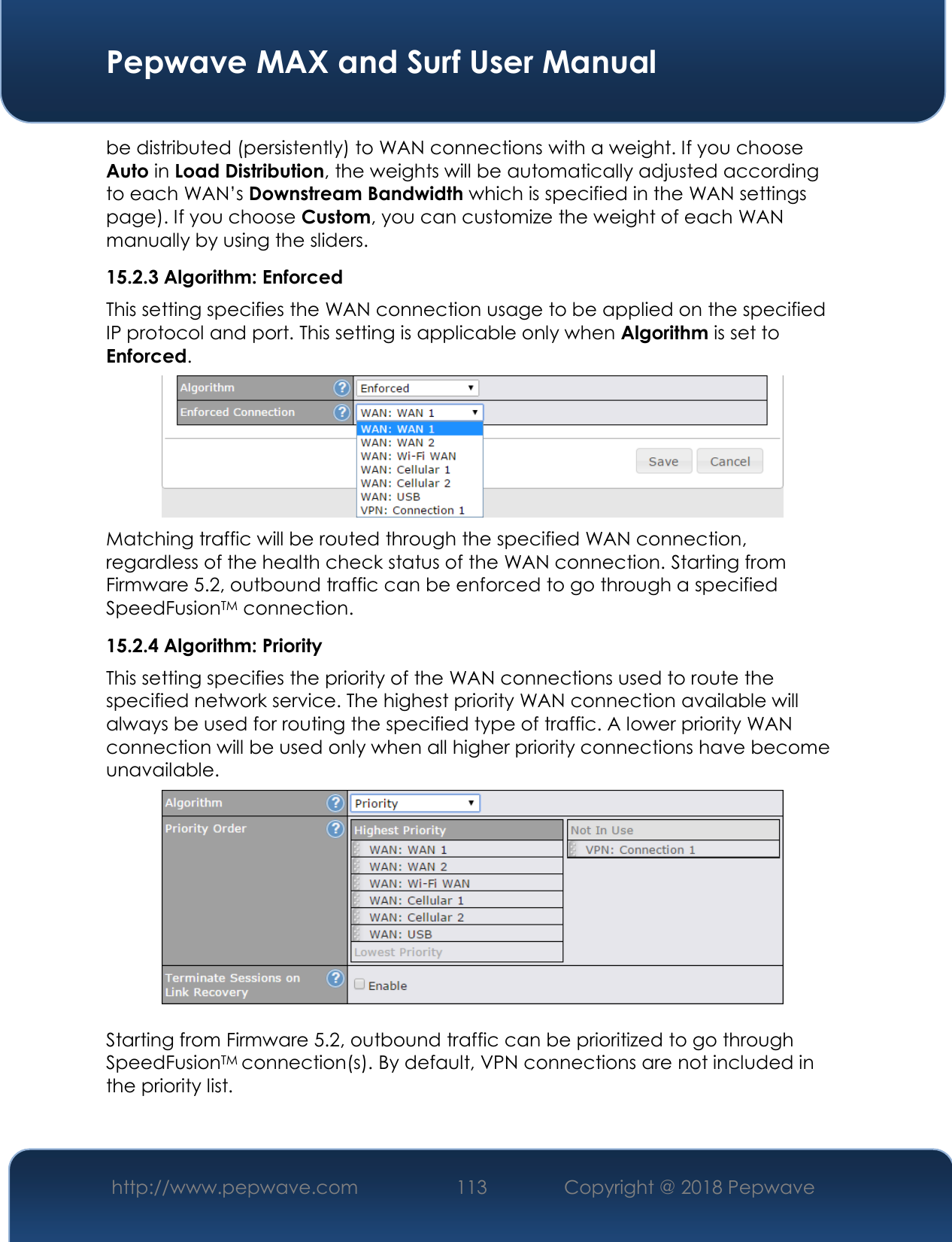  Pepwave MAX and Surf User Manual http://www.pepwave.com 113   Copyright @ 2018 Pepwave   be distributed (persistently) to WAN connections with a weight. If you choose Auto in Load Distribution, the weights will be automatically adjusted according to each WAN’s Downstream Bandwidth which is specified in the WAN settings page). If you choose Custom, you can customize the weight of each WAN manually by using the sliders. 15.2.3 Algorithm: Enforced This setting specifies the WAN connection usage to be applied on the specified IP protocol and port. This setting is applicable only when Algorithm is set to Enforced.  Matching traffic will be routed through the specified WAN connection, regardless of the health check status of the WAN connection. Starting from Firmware 5.2, outbound traffic can be enforced to go through a specified SpeedFusionTM connection. 15.2.4 Algorithm: Priority This setting specifies the priority of the WAN connections used to route the specified network service. The highest priority WAN connection available will always be used for routing the specified type of traffic. A lower priority WAN connection will be used only when all higher priority connections have become unavailable.   Starting from Firmware 5.2, outbound traffic can be prioritized to go through SpeedFusionTM connection(s). By default, VPN connections are not included in the priority list.  