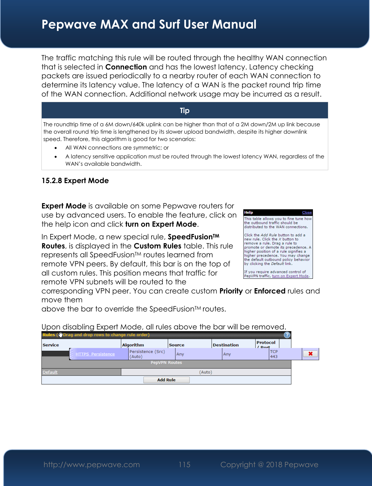  Pepwave MAX and Surf User Manual http://www.pepwave.com 115   Copyright @ 2018 Pepwave   The traffic matching this rule will be routed through the healthy WAN connection that is selected in Connection and has the lowest latency. Latency checking packets are issued periodically to a nearby router of each WAN connection to determine its latency value. The latency of a WAN is the packet round trip time of the WAN connection. Additional network usage may be incurred as a result. Tip The roundtrip time of a 6M down/640k uplink can be higher than that of a 2M down/2M up link because the overall round trip time is lengthened by its slower upload bandwidth, despite its higher downlink speed. Therefore, this algorithm is good for two scenarios:  All WAN connections are symmetric; or  A latency sensitive application must be routed through the lowest latency WAN, regardless of the WAN’s available bandwidth. 15.2.8 Expert Mode  Expert Mode is available on some Pepwave routers for use by advanced users. To enable the feature, click on the help icon and click turn on Expert Mode. In Expert Mode, a new special rule, SpeedFusionTM Routes, is displayed in the Custom Rules table. This rule represents all SpeedFusionTM routes learned from remote VPN peers. By default, this bar is on the top of all custom rules. This position means that traffic for remote VPN subnets will be routed to the corresponding VPN peer. You can create custom Priority or Enforced rules and move them  above the bar to override the SpeedFusionTM routes.  Upon disabling Expert Mode, all rules above the bar will be removed.   