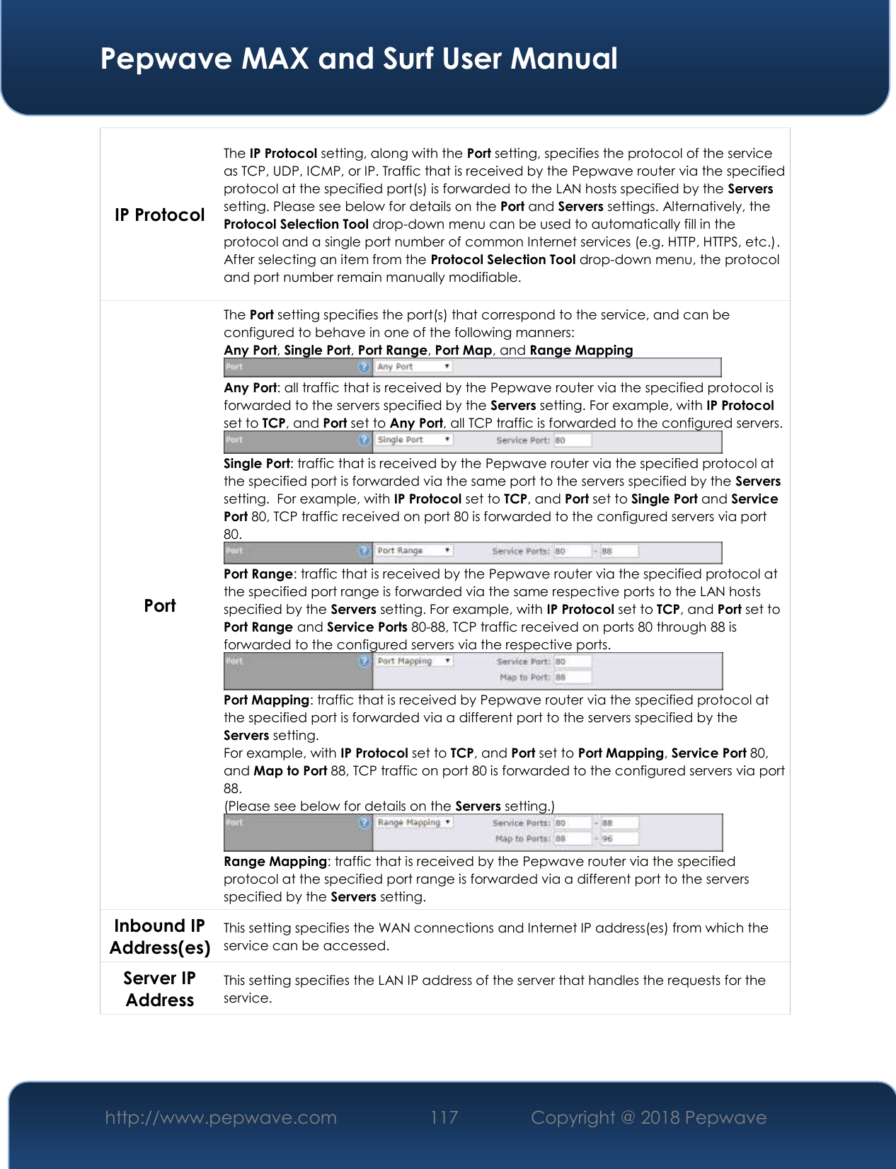  Pepwave MAX and Surf User Manual http://www.pepwave.com 117   Copyright @ 2018 Pepwave   IP Protocol The IP Protocol setting, along with the Port setting, specifies the protocol of the service as TCP, UDP, ICMP, or IP. Traffic that is received by the Pepwave router via the specified protocol at the specified port(s) is forwarded to the LAN hosts specified by the Servers setting. Please see below for details on the Port and Servers settings. Alternatively, the Protocol Selection Tool drop-down menu can be used to automatically fill in the protocol and a single port number of common Internet services (e.g. HTTP, HTTPS, etc.).  After selecting an item from the Protocol Selection Tool drop-down menu, the protocol and port number remain manually modifiable. Port The Port setting specifies the port(s) that correspond to the service, and can be configured to behave in one of the following manners: Any Port, Single Port, Port Range, Port Map, and Range Mapping  Any Port: all traffic that is received by the Pepwave router via the specified protocol is forwarded to the servers specified by the Servers setting. For example, with IP Protocol set to TCP, and Port set to Any Port, all TCP traffic is forwarded to the configured servers.  Single Port: traffic that is received by the Pepwave router via the specified protocol at the specified port is forwarded via the same port to the servers specified by the Servers setting.  For example, with IP Protocol set to TCP, and Port set to Single Port and Service Port 80, TCP traffic received on port 80 is forwarded to the configured servers via port 80.  Port Range: traffic that is received by the Pepwave router via the specified protocol at the specified port range is forwarded via the same respective ports to the LAN hosts specified by the Servers setting. For example, with IP Protocol set to TCP, and Port set to Port Range and Service Ports 80-88, TCP traffic received on ports 80 through 88 is forwarded to the configured servers via the respective ports.  Port Mapping: traffic that is received by Pepwave router via the specified protocol at the specified port is forwarded via a different port to the servers specified by the Servers setting.   For example, with IP Protocol set to TCP, and Port set to Port Mapping, Service Port 80, and Map to Port 88, TCP traffic on port 80 is forwarded to the configured servers via port 88. (Please see below for details on the Servers setting.)  Range Mapping: traffic that is received by the Pepwave router via the specified protocol at the specified port range is forwarded via a different port to the servers specified by the Servers setting. Inbound IP Address(es) This setting specifies the WAN connections and Internet IP address(es) from which the service can be accessed. Server IP Address This setting specifies the LAN IP address of the server that handles the requests for the service.   