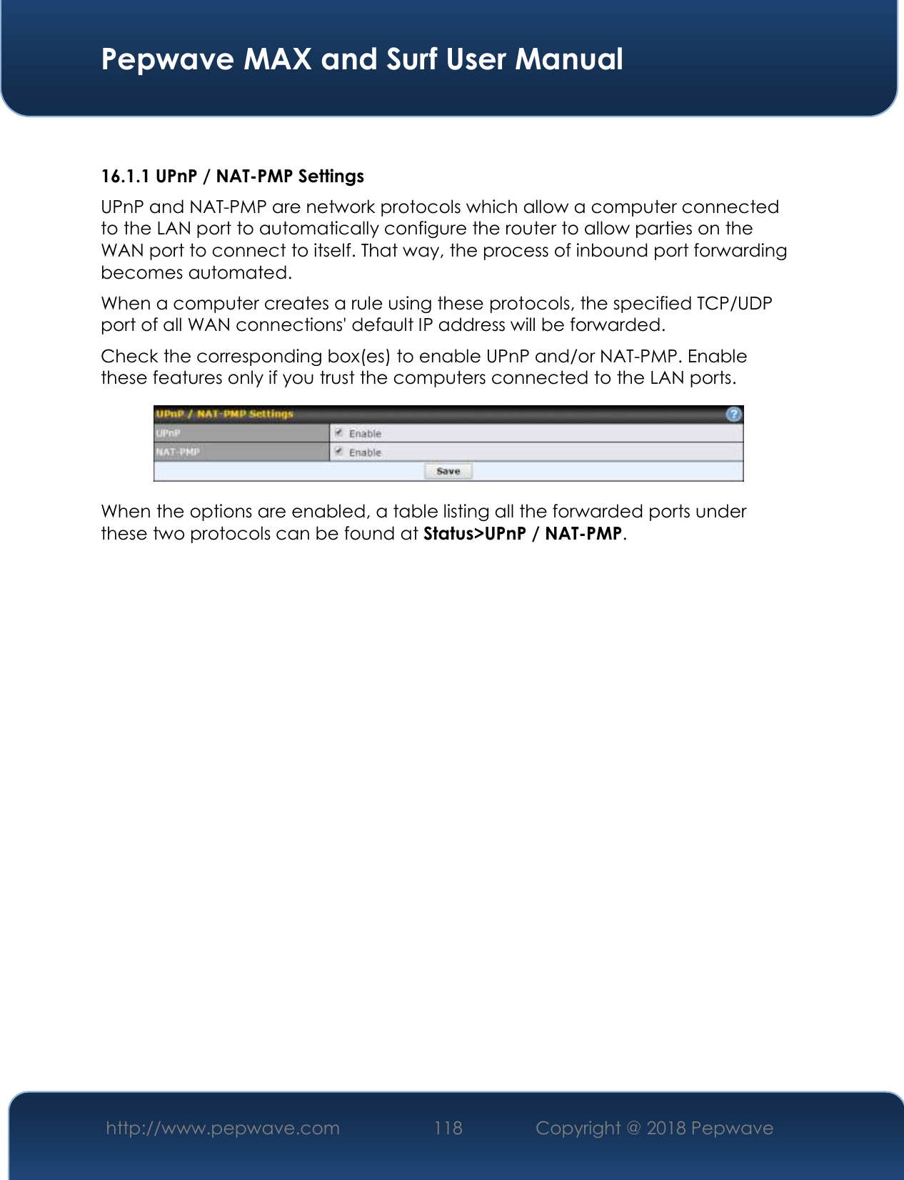  Pepwave MAX and Surf User Manual http://www.pepwave.com 118   Copyright @ 2018 Pepwave    16.1.1 UPnP / NAT-PMP Settings UPnP and NAT-PMP are network protocols which allow a computer connected to the LAN port to automatically configure the router to allow parties on the WAN port to connect to itself. That way, the process of inbound port forwarding becomes automated.  When a computer creates a rule using these protocols, the specified TCP/UDP port of all WAN connections&apos; default IP address will be forwarded. Check the corresponding box(es) to enable UPnP and/or NAT-PMP. Enable these features only if you trust the computers connected to the LAN ports.  When the options are enabled, a table listing all the forwarded ports under these two protocols can be found at Status&gt;UPnP / NAT-PMP. 