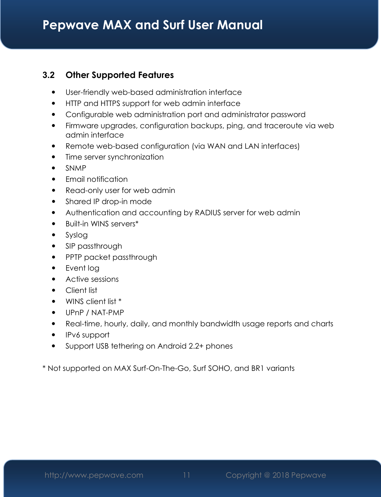  Pepwave MAX and Surf User Manual http://www.pepwave.com 11   Copyright @ 2018 Pepwave    3.2  Other Supported Features  User-friendly web-based administration interface  HTTP and HTTPS support for web admin interface  Configurable web administration port and administrator password  Firmware upgrades, configuration backups, ping, and traceroute via web admin interface  Remote web-based configuration (via WAN and LAN interfaces)  Time server synchronization  SNMP  Email notification  Read-only user for web admin  Shared IP drop-in mode  Authentication and accounting by RADIUS server for web admin  Built-in WINS servers*  Syslog  SIP passthrough  PPTP packet passthrough  Event log  Active sessions  Client list  WINS client list *  UPnP / NAT-PMP  Real-time, hourly, daily, and monthly bandwidth usage reports and charts  IPv6 support  Support USB tethering on Android 2.2+ phones  * Not supported on MAX Surf-On-The-Go, Surf SOHO, and BR1 variants  
