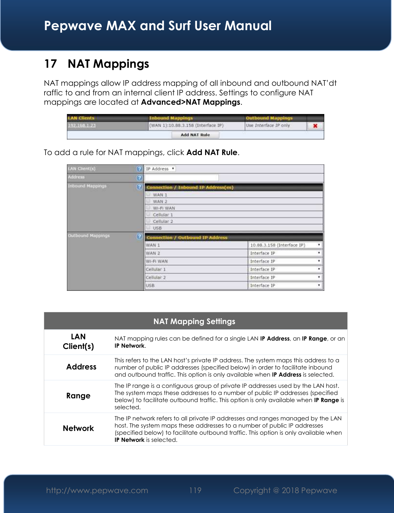  Pepwave MAX and Surf User Manual http://www.pepwave.com 119   Copyright @ 2018 Pepwave   17 NAT Mappings NAT mappings allow IP address mapping of all inbound and outbound NAT’dt raffic to and from an internal client IP address. Settings to configure NAT mappings are located at Advanced&gt;NAT Mappings.  To add a rule for NAT mappings, click Add NAT Rule.   NAT Mapping Settings LAN Client(s) NAT mapping rules can be defined for a single LAN IP Address, an IP Range, or an IP Network. Address This refers to the LAN host’s private IP address. The system maps this address to a number of public IP addresses (specified below) in order to facilitate inbound and outbound traffic. This option is only available when IP Address is selected. Range The IP range is a contiguous group of private IP addresses used by the LAN host. The system maps these addresses to a number of public IP addresses (specified below) to facilitate outbound traffic. This option is only available when IP Range is selected. Network The IP network refers to all private IP addresses and ranges managed by the LAN host. The system maps these addresses to a number of public IP addresses (specified below) to facilitate outbound traffic. This option is only available when IP Network is selected. 