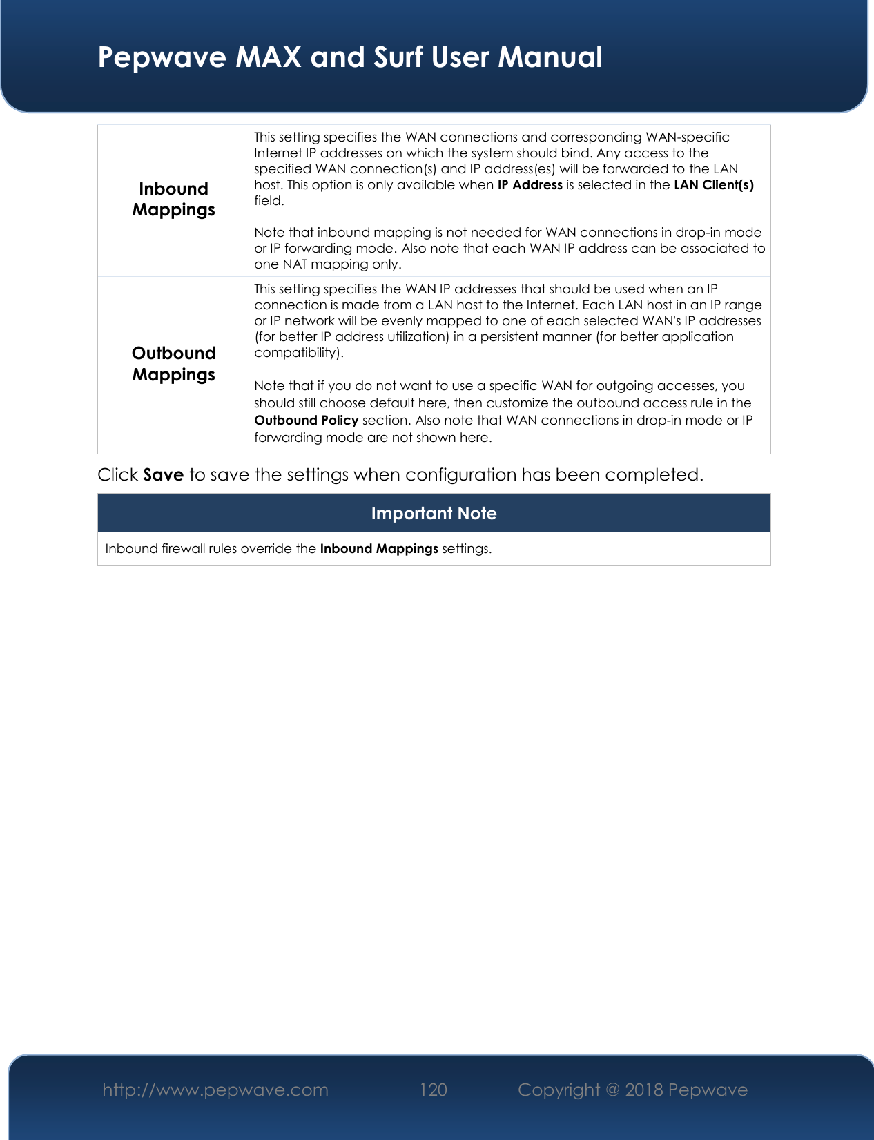  Pepwave MAX and Surf User Manual http://www.pepwave.com 120   Copyright @ 2018 Pepwave   Inbound Mappings This setting specifies the WAN connections and corresponding WAN-specific Internet IP addresses on which the system should bind. Any access to the specified WAN connection(s) and IP address(es) will be forwarded to the LAN host. This option is only available when IP Address is selected in the LAN Client(s) field.  Note that inbound mapping is not needed for WAN connections in drop-in mode or IP forwarding mode. Also note that each WAN IP address can be associated to one NAT mapping only. Outbound Mappings This setting specifies the WAN IP addresses that should be used when an IP connection is made from a LAN host to the Internet. Each LAN host in an IP range or IP network will be evenly mapped to one of each selected WAN&apos;s IP addresses (for better IP address utilization) in a persistent manner (for better application compatibility).   Note that if you do not want to use a specific WAN for outgoing accesses, you should still choose default here, then customize the outbound access rule in the Outbound Policy section. Also note that WAN connections in drop-in mode or IP forwarding mode are not shown here. Click Save to save the settings when configuration has been completed. Important Note Inbound firewall rules override the Inbound Mappings settings.         