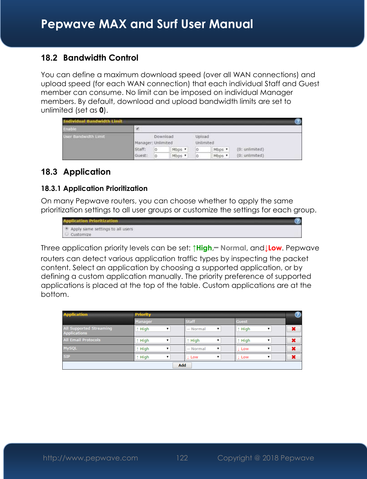  Pepwave MAX and Surf User Manual http://www.pepwave.com 122   Copyright @ 2018 Pepwave   18.2  Bandwidth Control You can define a maximum download speed (over all WAN connections) and upload speed (for each WAN connection) that each individual Staff and Guest member can consume. No limit can be imposed on individual Manager members. By default, download and upload bandwidth limits are set to unlimited (set as 0).  18.3  Application 18.3.1 Application Prioritization On many Pepwave routers, you can choose whether to apply the same prioritization settings to all user groups or customize the settings for each group.   Three application priority levels can be set: ↑High,━ Normal, and↓Low. Pepwave routers can detect various application traffic types by inspecting the packet content. Select an application by choosing a supported application, or by defining a custom application manually. The priority preference of supported applications is placed at the top of the table. Custom applications are at the bottom.       