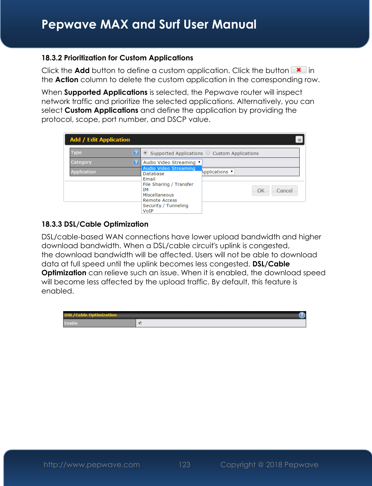  Pepwave MAX and Surf User Manual http://www.pepwave.com 123   Copyright @ 2018 Pepwave   18.3.2 Prioritization for Custom Applications Click the Add button to define a custom application. Click the button   in the Action column to delete the custom application in the corresponding row. When Supported Applications is selected, the Pepwave router will inspect network traffic and prioritize the selected applications. Alternatively, you can select Custom Applications and define the application by providing the protocol, scope, port number, and DSCP value.   18.3.3 DSL/Cable Optimization DSL/cable-based WAN connections have lower upload bandwidth and higher download bandwidth. When a DSL/cable circuit&apos;s uplink is congested, the download bandwidth will be affected. Users will not be able to download data at full speed until the uplink becomes less congested. DSL/Cable Optimization can relieve such an issue. When it is enabled, the download speed will become less affected by the upload traffic. By default, this feature is enabled.    