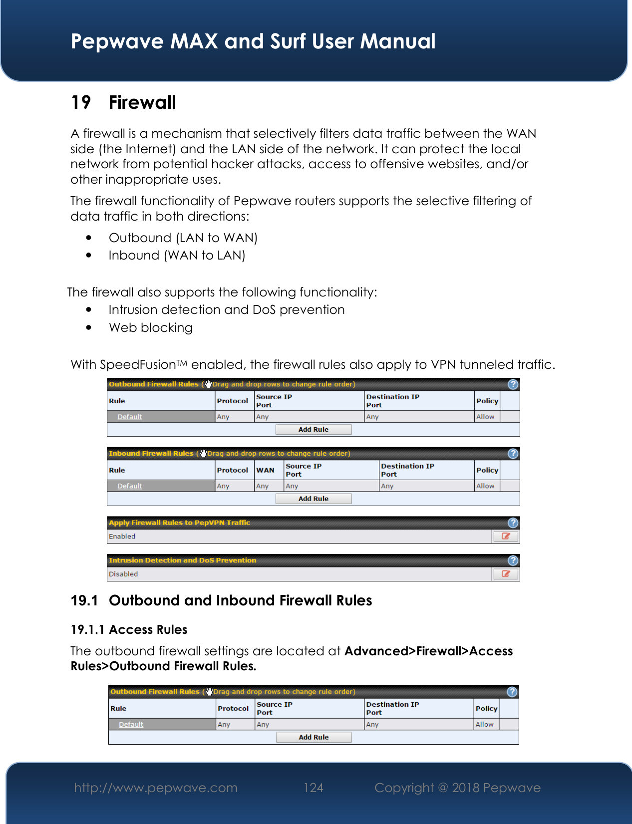  Pepwave MAX and Surf User Manual http://www.pepwave.com 124   Copyright @ 2018 Pepwave   19 Firewall A firewall is a mechanism that selectively filters data traffic between the WAN side (the Internet) and the LAN side of the network. It can protect the local network from potential hacker attacks, access to offensive websites, and/or other inappropriate uses. The firewall functionality of Pepwave routers supports the selective filtering of data traffic in both directions:  Outbound (LAN to WAN)  Inbound (WAN to LAN)  The firewall also supports the following functionality:  Intrusion detection and DoS prevention  Web blocking  With SpeedFusionTM enabled, the firewall rules also apply to VPN tunneled traffic.  19.1  Outbound and Inbound Firewall Rules 19.1.1 Access Rules The outbound firewall settings are located at Advanced&gt;Firewall&gt;Access Rules&gt;Outbound Firewall Rules.  