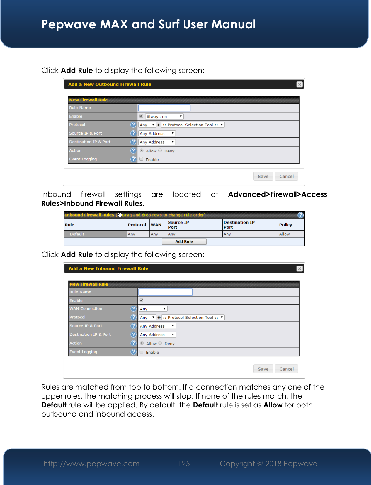  Pepwave MAX and Surf User Manual http://www.pepwave.com 125   Copyright @ 2018 Pepwave    Click Add Rule to display the following screen:  Inbound  firewall  settings  are  located  at Advanced&gt;Firewall&gt;Access Rules&gt;Inbound Firewall Rules.  Click Add Rule to display the following screen:  Rules are matched from top to bottom. If a connection matches any one of the upper rules, the matching process will stop. If none of the rules match, the Default rule will be applied. By default, the Default rule is set as Allow for both outbound and inbound access.    