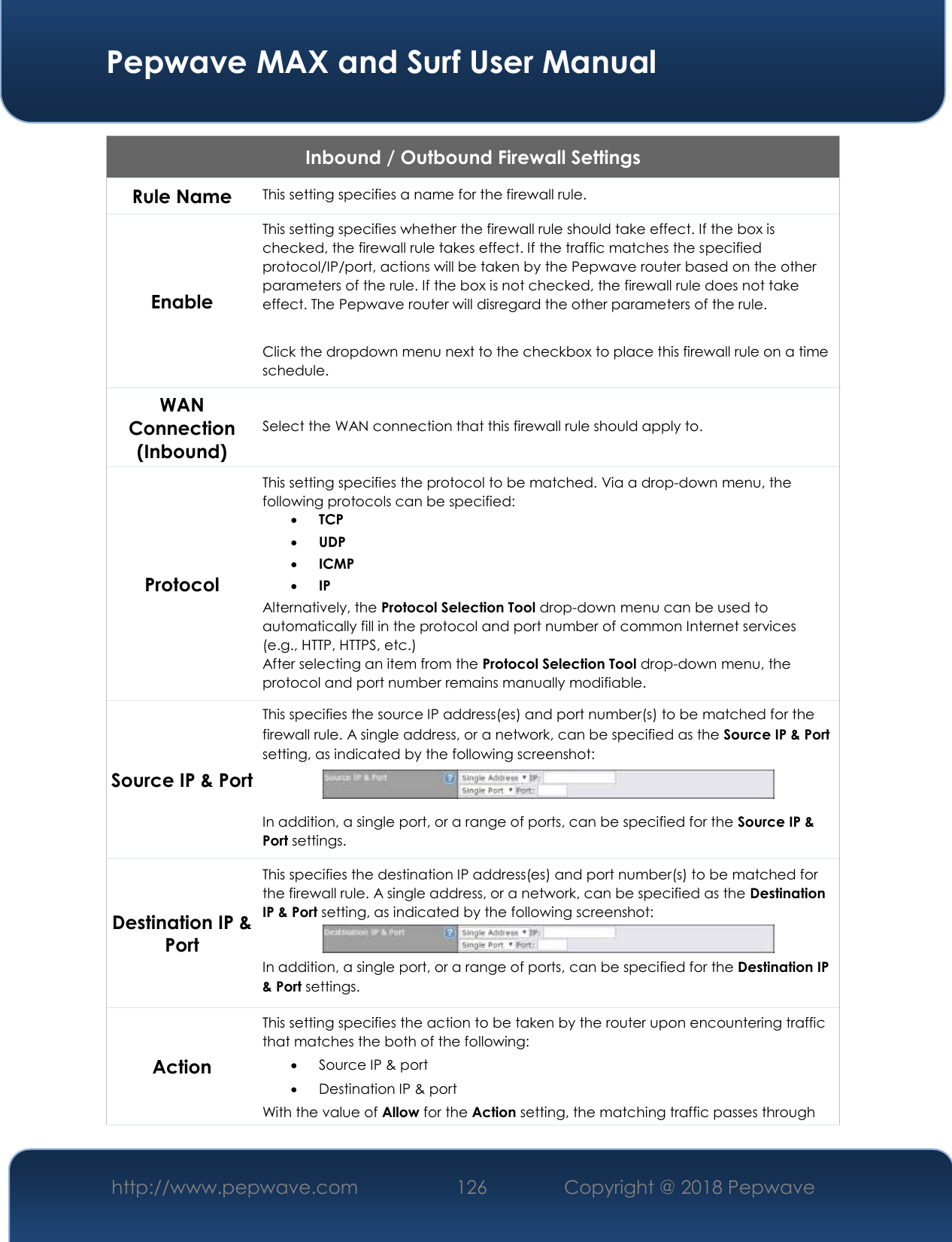  Pepwave MAX and Surf User Manual http://www.pepwave.com 126   Copyright @ 2018 Pepwave   Inbound / Outbound Firewall Settings Rule Name This setting specifies a name for the firewall rule. Enable This setting specifies whether the firewall rule should take effect. If the box is checked, the firewall rule takes effect. If the traffic matches the specified protocol/IP/port, actions will be taken by the Pepwave router based on the other parameters of the rule. If the box is not checked, the firewall rule does not take effect. The Pepwave router will disregard the other parameters of the rule.  Click the dropdown menu next to the checkbox to place this firewall rule on a time schedule. WAN Connection (Inbound) Select the WAN connection that this firewall rule should apply to. Protocol This setting specifies the protocol to be matched. Via a drop-down menu, the following protocols can be specified:  TCP  UDP  ICMP  IP  Alternatively, the Protocol Selection Tool drop-down menu can be used to automatically fill in the protocol and port number of common Internet services (e.g., HTTP, HTTPS, etc.)   After selecting an item from the Protocol Selection Tool drop-down menu, the protocol and port number remains manually modifiable. Source IP &amp; Port This specifies the source IP address(es) and port number(s) to be matched for the firewall rule. A single address, or a network, can be specified as the Source IP &amp; Port setting, as indicated by the following screenshot:  In addition, a single port, or a range of ports, can be specified for the Source IP &amp; Port settings. Destination IP &amp; Port This specifies the destination IP address(es) and port number(s) to be matched for the firewall rule. A single address, or a network, can be specified as the Destination IP &amp; Port setting, as indicated by the following screenshot:  In addition, a single port, or a range of ports, can be specified for the Destination IP &amp; Port settings. Action This setting specifies the action to be taken by the router upon encountering traffic that matches the both of the following:  Source IP &amp; port  Destination IP &amp; port With the value of Allow for the Action setting, the matching traffic passes through 