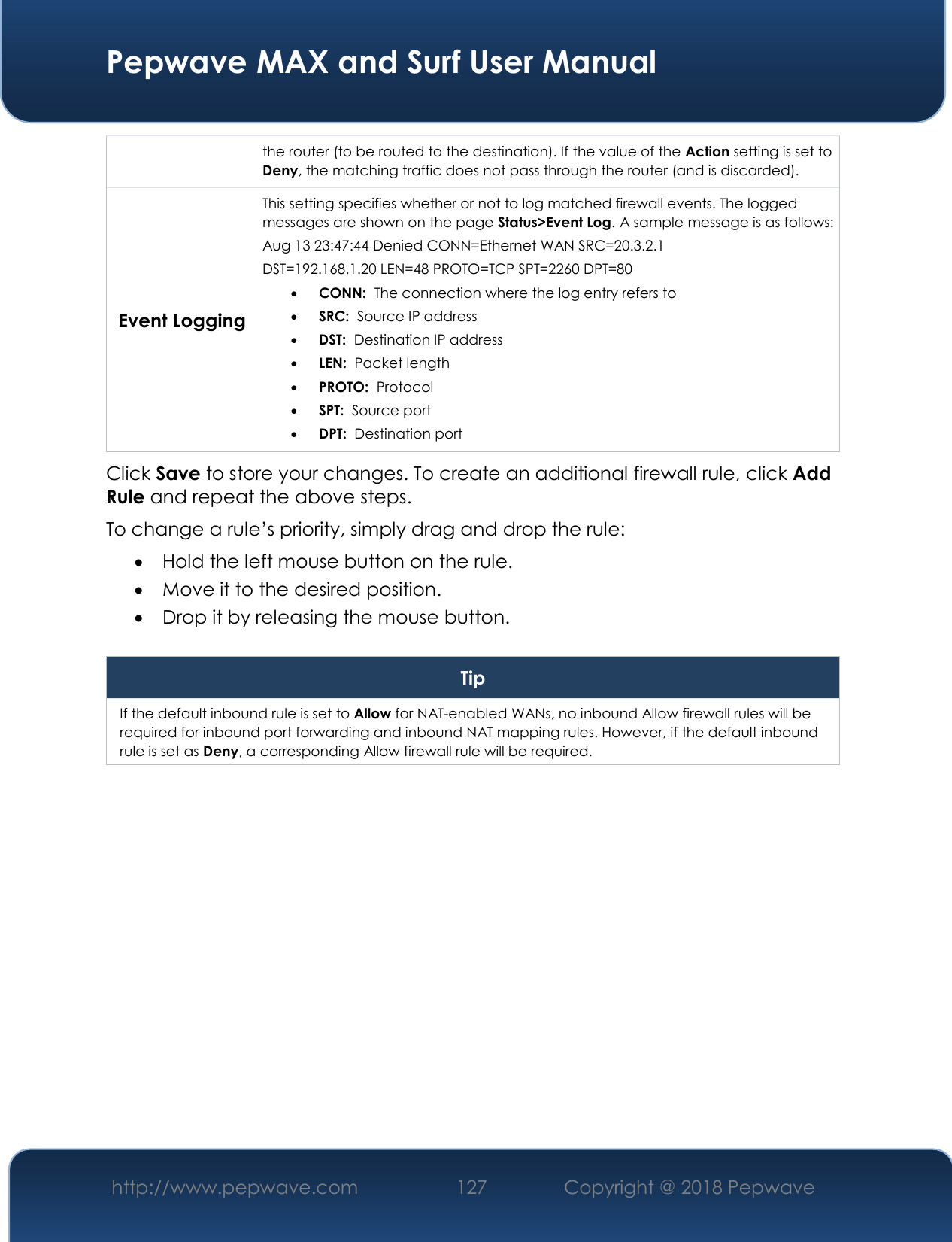  Pepwave MAX and Surf User Manual http://www.pepwave.com 127   Copyright @ 2018 Pepwave   the router (to be routed to the destination). If the value of the Action setting is set to Deny, the matching traffic does not pass through the router (and is discarded). Event Logging This setting specifies whether or not to log matched firewall events. The logged messages are shown on the page Status&gt;Event Log. A sample message is as follows: Aug 13 23:47:44 Denied CONN=Ethernet WAN SRC=20.3.2.1  DST=192.168.1.20 LEN=48 PROTO=TCP SPT=2260 DPT=80  CONN:  The connection where the log entry refers to  SRC:  Source IP address  DST:  Destination IP address  LEN:  Packet length  PROTO:  Protocol  SPT:  Source port  DPT:  Destination port Click Save to store your changes. To create an additional firewall rule, click Add Rule and repeat the above steps. To change a rule’s priority, simply drag and drop the rule:  Hold the left mouse button on the rule.  Move it to the desired position.  Drop it by releasing the mouse button.  Tip If the default inbound rule is set to Allow for NAT-enabled WANs, no inbound Allow firewall rules will be required for inbound port forwarding and inbound NAT mapping rules. However, if the default inbound rule is set as Deny, a corresponding Allow firewall rule will be required.     