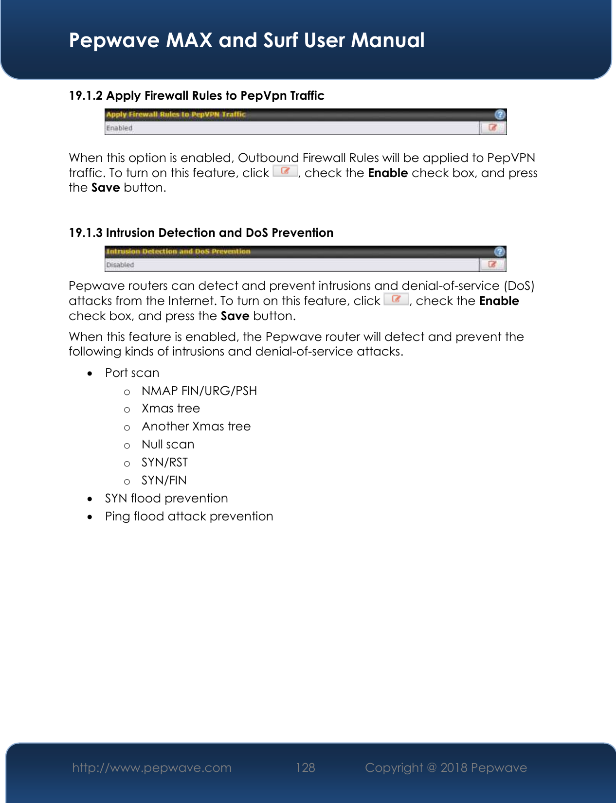  Pepwave MAX and Surf User Manual http://www.pepwave.com 128   Copyright @ 2018 Pepwave   19.1.2 Apply Firewall Rules to PepVpn Traffic   When this option is enabled, Outbound Firewall Rules will be applied to PepVPN traffic. To turn on this feature, click  , check the Enable check box, and press the Save button.  19.1.3 Intrusion Detection and DoS Prevention  Pepwave routers can detect and prevent intrusions and denial-of-service (DoS) attacks from the Internet. To turn on this feature, click  , check the Enable check box, and press the Save button. When this feature is enabled, the Pepwave router will detect and prevent the following kinds of intrusions and denial-of-service attacks.  Port scan o NMAP FIN/URG/PSH o Xmas tree o Another Xmas tree o Null scan o SYN/RST o SYN/FIN  SYN flood prevention  Ping flood attack prevention    