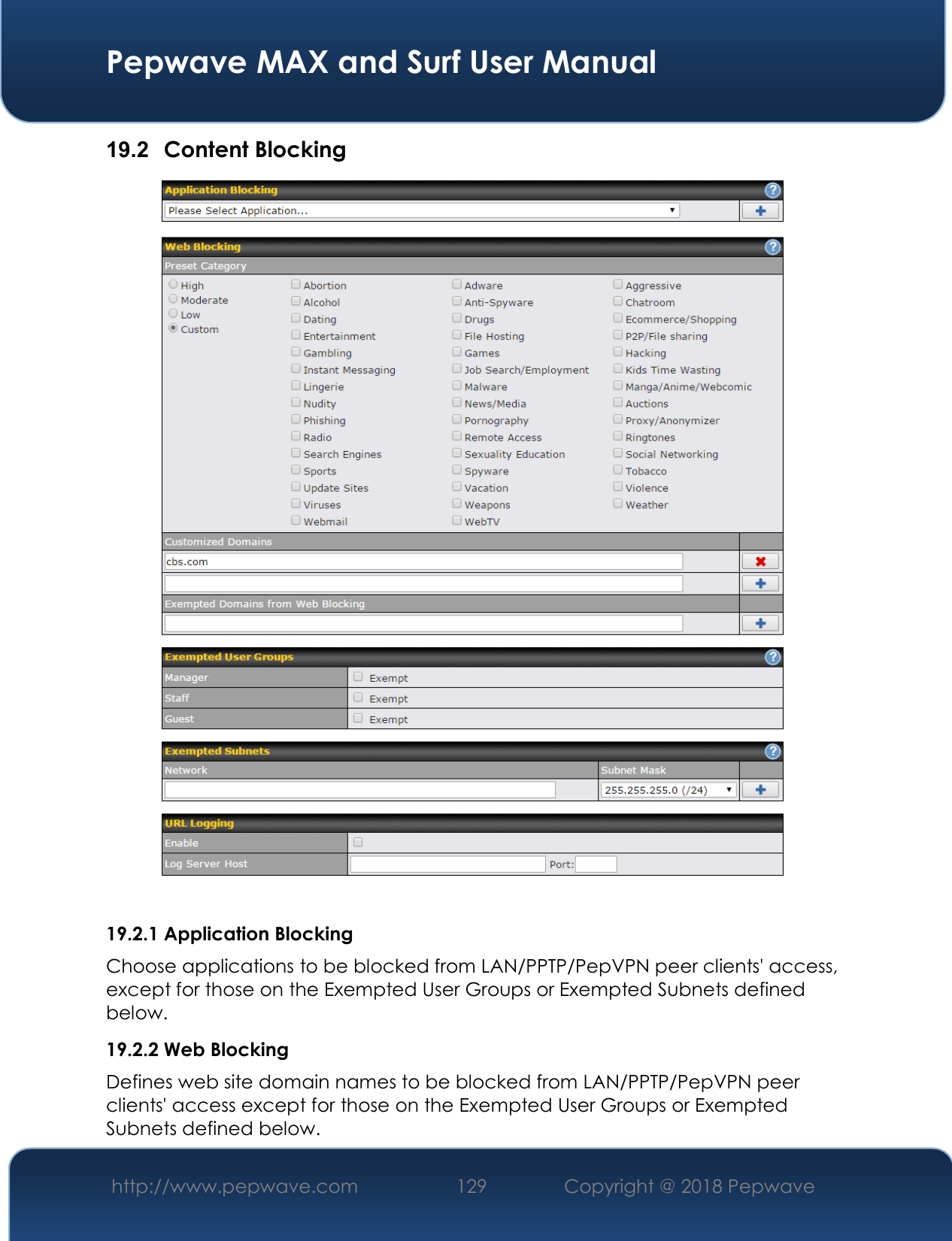  Pepwave MAX and Surf User Manual http://www.pepwave.com 129   Copyright @ 2018 Pepwave   19.2  Content Blocking   19.2.1 Application Blocking Choose applications to be blocked from LAN/PPTP/PepVPN peer clients&apos; access, except for those on the Exempted User Groups or Exempted Subnets defined below. 19.2.2 Web Blocking Defines web site domain names to be blocked from LAN/PPTP/PepVPN peer clients&apos; access except for those on the Exempted User Groups or Exempted Subnets defined below. 