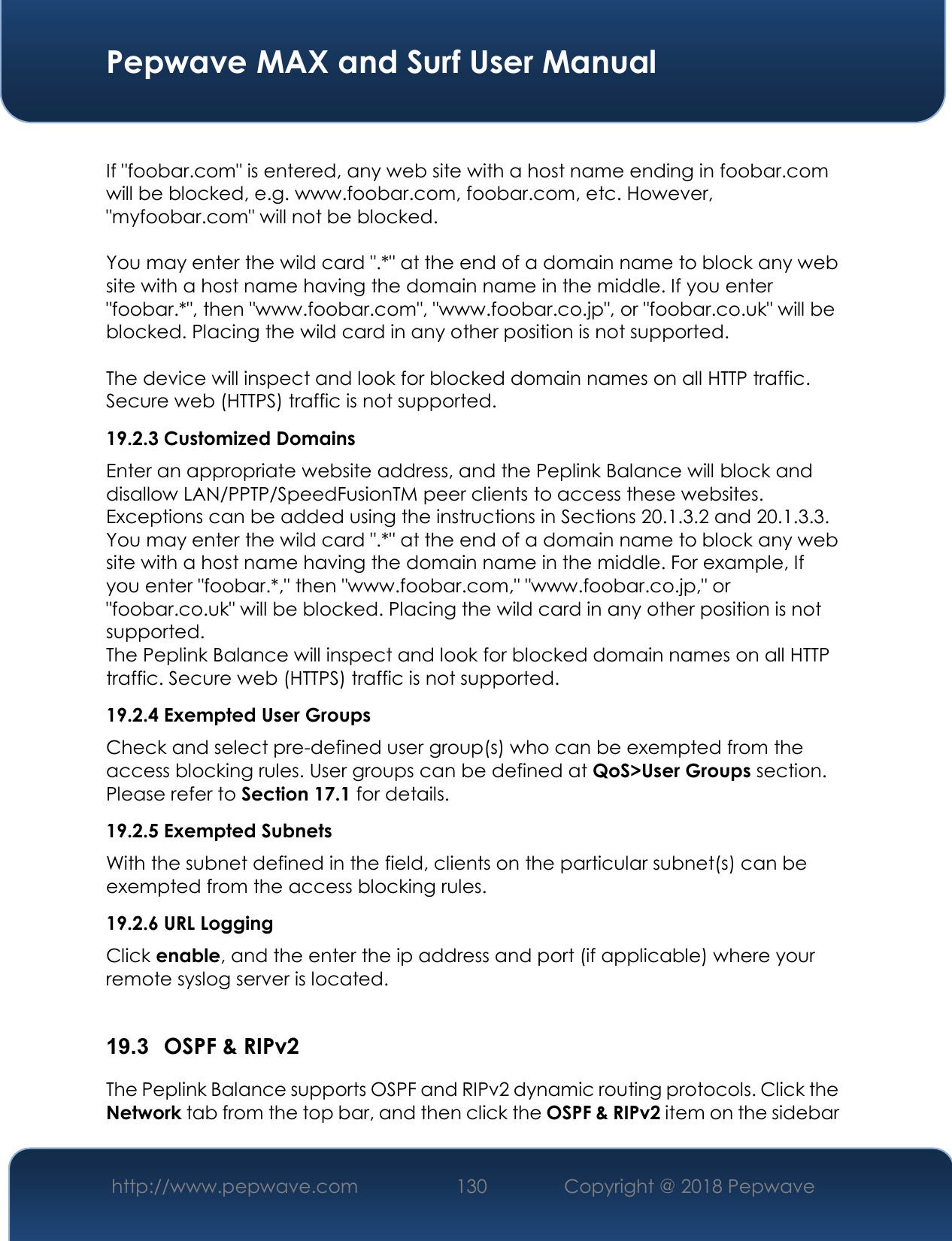  Pepwave MAX and Surf User Manual http://www.pepwave.com 130   Copyright @ 2018 Pepwave    If &quot;foobar.com&quot; is entered, any web site with a host name ending in foobar.com will be blocked, e.g. www.foobar.com, foobar.com, etc. However, &quot;myfoobar.com&quot; will not be blocked.  You may enter the wild card &quot;.*&quot; at the end of a domain name to block any web site with a host name having the domain name in the middle. If you enter &quot;foobar.*&quot;, then &quot;www.foobar.com&quot;, &quot;www.foobar.co.jp&quot;, or &quot;foobar.co.uk&quot; will be blocked. Placing the wild card in any other position is not supported.  The device will inspect and look for blocked domain names on all HTTP traffic. Secure web (HTTPS) traffic is not supported. 19.2.3 Customized Domains Enter an appropriate website address, and the Peplink Balance will block and disallow LAN/PPTP/SpeedFusionTM peer clients to access these websites. Exceptions can be added using the instructions in Sections 20.1.3.2 and 20.1.3.3. You may enter the wild card &quot;.*&quot; at the end of a domain name to block any web site with a host name having the domain name in the middle. For example, If you enter &quot;foobar.*,&quot; then &quot;www.foobar.com,&quot; &quot;www.foobar.co.jp,&quot; or &quot;foobar.co.uk&quot; will be blocked. Placing the wild card in any other position is not supported. The Peplink Balance will inspect and look for blocked domain names on all HTTP traffic. Secure web (HTTPS) traffic is not supported. 19.2.4 Exempted User Groups Check and select pre-defined user group(s) who can be exempted from the access blocking rules. User groups can be defined at QoS&gt;User Groups section. Please refer to Section 17.1 for details. 19.2.5 Exempted Subnets With the subnet defined in the field, clients on the particular subnet(s) can be exempted from the access blocking rules. 19.2.6 URL Logging Click enable, and the enter the ip address and port (if applicable) where your remote syslog server is located.  19.3  OSPF &amp; RIPv2 The Peplink Balance supports OSPF and RIPv2 dynamic routing protocols. Click the Network tab from the top bar, and then click the OSPF &amp; RIPv2 item on the sidebar 