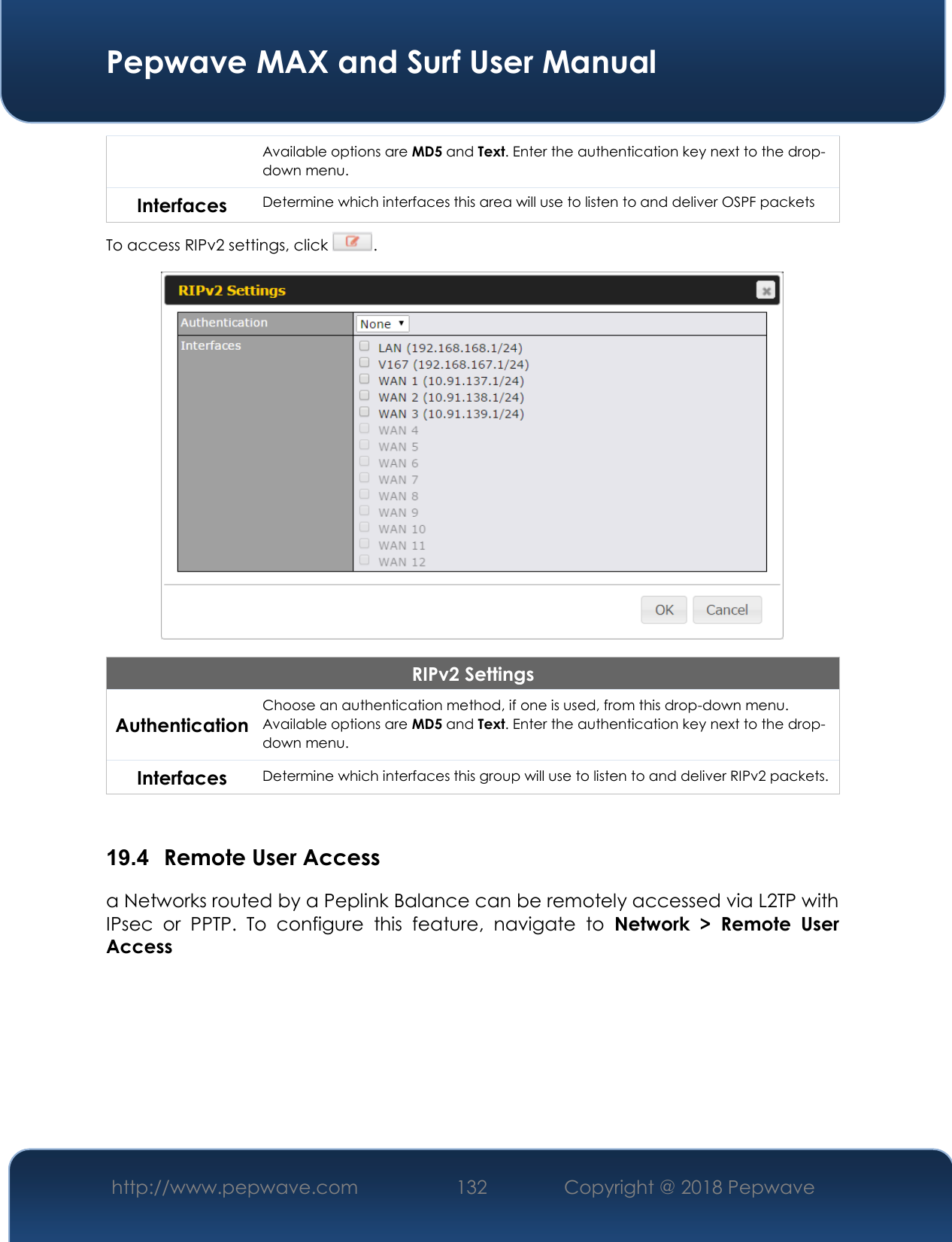  Pepwave MAX and Surf User Manual http://www.pepwave.com 132   Copyright @ 2018 Pepwave   Available options are MD5 and Text. Enter the authentication key next to the drop-down menu. Interfaces Determine which interfaces this area will use to listen to and deliver OSPF packets To access RIPv2 settings, click  .  RIPv2 Settings Authentication Choose an authentication method, if one is used, from this drop-down menu. Available options are MD5 and Text. Enter the authentication key next to the drop-down menu. Interfaces Determine which interfaces this group will use to listen to and deliver RIPv2 packets.  19.4  Remote User Access a Networks routed by a Peplink Balance can be remotely accessed via L2TP with IPsec  or  PPTP.  To  configure  this  feature,  navigate  to  Network  &gt;  Remote  User Access  