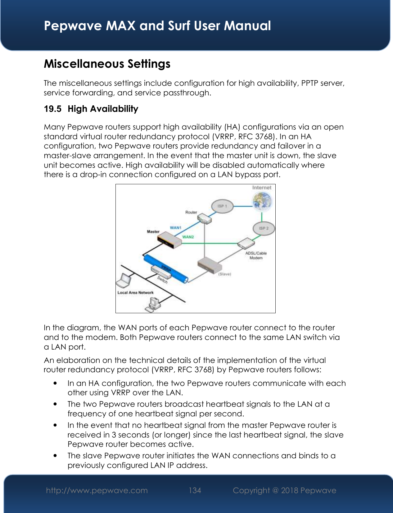  Pepwave MAX and Surf User Manual http://www.pepwave.com 134   Copyright @ 2018 Pepwave   Miscellaneous Settings The miscellaneous settings include configuration for high availability, PPTP server, service forwarding, and service passthrough. 19.5  High Availability Many Pepwave routers support high availability (HA) configurations via an open standard virtual router redundancy protocol (VRRP, RFC 3768). In an HA configuration, two Pepwave routers provide redundancy and failover in a master-slave arrangement. In the event that the master unit is down, the slave unit becomes active. High availability will be disabled automatically where there is a drop-in connection configured on a LAN bypass port.  In the diagram, the WAN ports of each Pepwave router connect to the router and to the modem. Both Pepwave routers connect to the same LAN switch via a LAN port. An elaboration on the technical details of the implementation of the virtual router redundancy protocol (VRRP, RFC 3768) by Pepwave routers follows:  In an HA configuration, the two Pepwave routers communicate with each other using VRRP over the LAN.  The two Pepwave routers broadcast heartbeat signals to the LAN at a frequency of one heartbeat signal per second.    In the event that no heartbeat signal from the master Pepwave router is received in 3 seconds (or longer) since the last heartbeat signal, the slave Pepwave router becomes active.  The slave Pepwave router initiates the WAN connections and binds to a previously configured LAN IP address. 