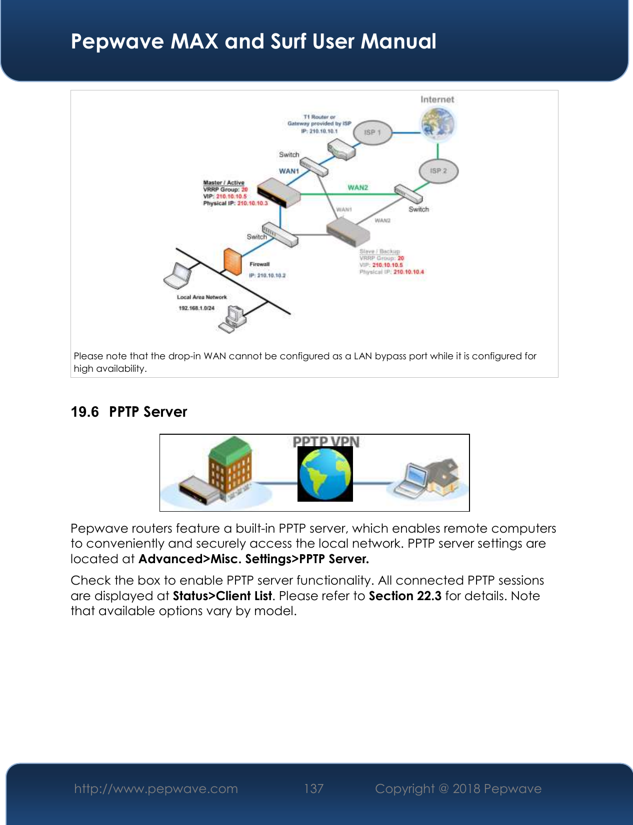  Pepwave MAX and Surf User Manual http://www.pepwave.com 137   Copyright @ 2018 Pepwave     Please note that the drop-in WAN cannot be configured as a LAN bypass port while it is configured for high availability.  19.6  PPTP Server  Pepwave routers feature a built-in PPTP server, which enables remote computers to conveniently and securely access the local network. PPTP server settings are located at Advanced&gt;Misc. Settings&gt;PPTP Server. Check the box to enable PPTP server functionality. All connected PPTP sessions are displayed at Status&gt;Client List. Please refer to Section 22.3 for details. Note that available options vary by model.  