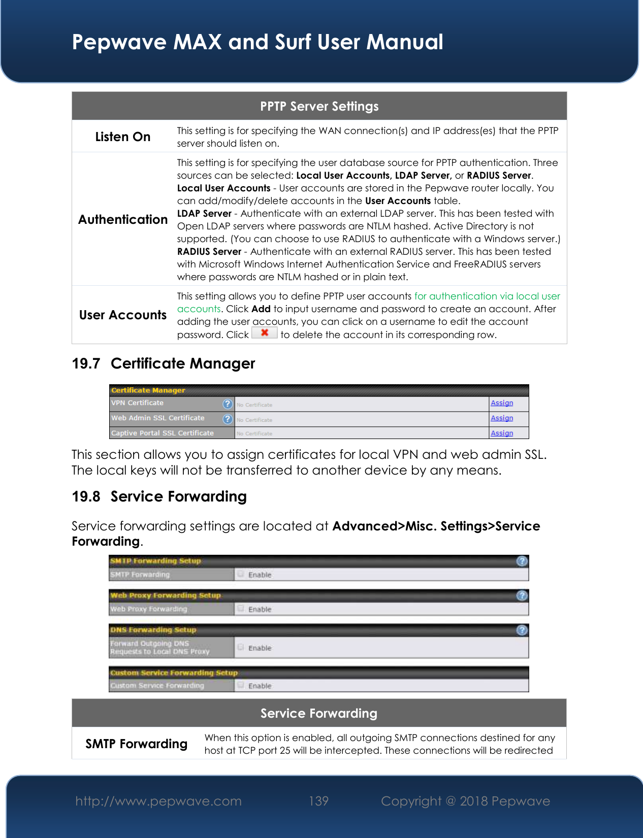  Pepwave MAX and Surf User Manual http://www.pepwave.com 139   Copyright @ 2018 Pepwave   PPTP Server Settings Listen On This setting is for specifying the WAN connection(s) and IP address(es) that the PPTP server should listen on. Authentication This setting is for specifying the user database source for PPTP authentication. Three sources can be selected: Local User Accounts, LDAP Server, or RADIUS Server. Local User Accounts - User accounts are stored in the Pepwave router locally. You can add/modify/delete accounts in the User Accounts table. LDAP Server - Authenticate with an external LDAP server. This has been tested with Open LDAP servers where passwords are NTLM hashed. Active Directory is not supported. (You can choose to use RADIUS to authenticate with a Windows server.) RADIUS Server - Authenticate with an external RADIUS server. This has been tested with Microsoft Windows Internet Authentication Service and FreeRADIUS servers where passwords are NTLM hashed or in plain text. User Accounts This setting allows you to define PPTP user accounts for authentication via local user accounts. Click Add to input username and password to create an account. After adding the user accounts, you can click on a username to edit the account password. Click   to delete the account in its corresponding row. 19.7  Certificate Manager  This section allows you to assign certificates for local VPN and web admin SSL. The local keys will not be transferred to another device by any means. 19.8  Service Forwarding Service forwarding settings are located at Advanced&gt;Misc. Settings&gt;Service Forwarding.  Service Forwarding SMTP Forwarding When this option is enabled, all outgoing SMTP connections destined for any host at TCP port 25 will be intercepted. These connections will be redirected 