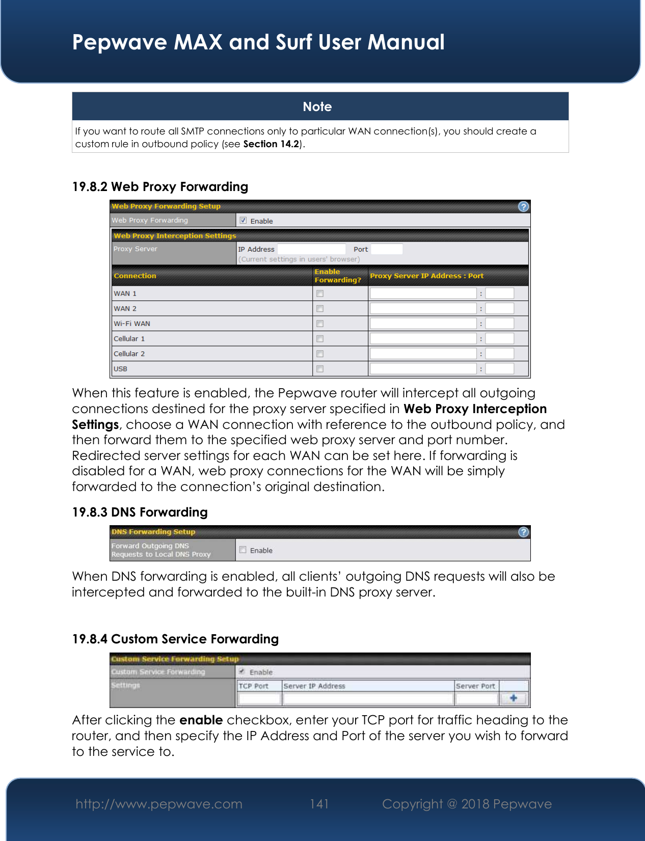  Pepwave MAX and Surf User Manual http://www.pepwave.com 141   Copyright @ 2018 Pepwave   Note If you want to route all SMTP connections only to particular WAN connection(s), you should create a custom rule in outbound policy (see Section 14.2).  19.8.2 Web Proxy Forwarding  When this feature is enabled, the Pepwave router will intercept all outgoing connections destined for the proxy server specified in Web Proxy Interception Settings, choose a WAN connection with reference to the outbound policy, and then forward them to the specified web proxy server and port number. Redirected server settings for each WAN can be set here. If forwarding is disabled for a WAN, web proxy connections for the WAN will be simply forwarded to the connection’s original destination. 19.8.3 DNS Forwarding  When DNS forwarding is enabled, all clients’ outgoing DNS requests will also be intercepted and forwarded to the built-in DNS proxy server.    19.8.4 Custom Service Forwarding  After clicking the enable checkbox, enter your TCP port for traffic heading to the router, and then specify the IP Address and Port of the server you wish to forward to the service to. 