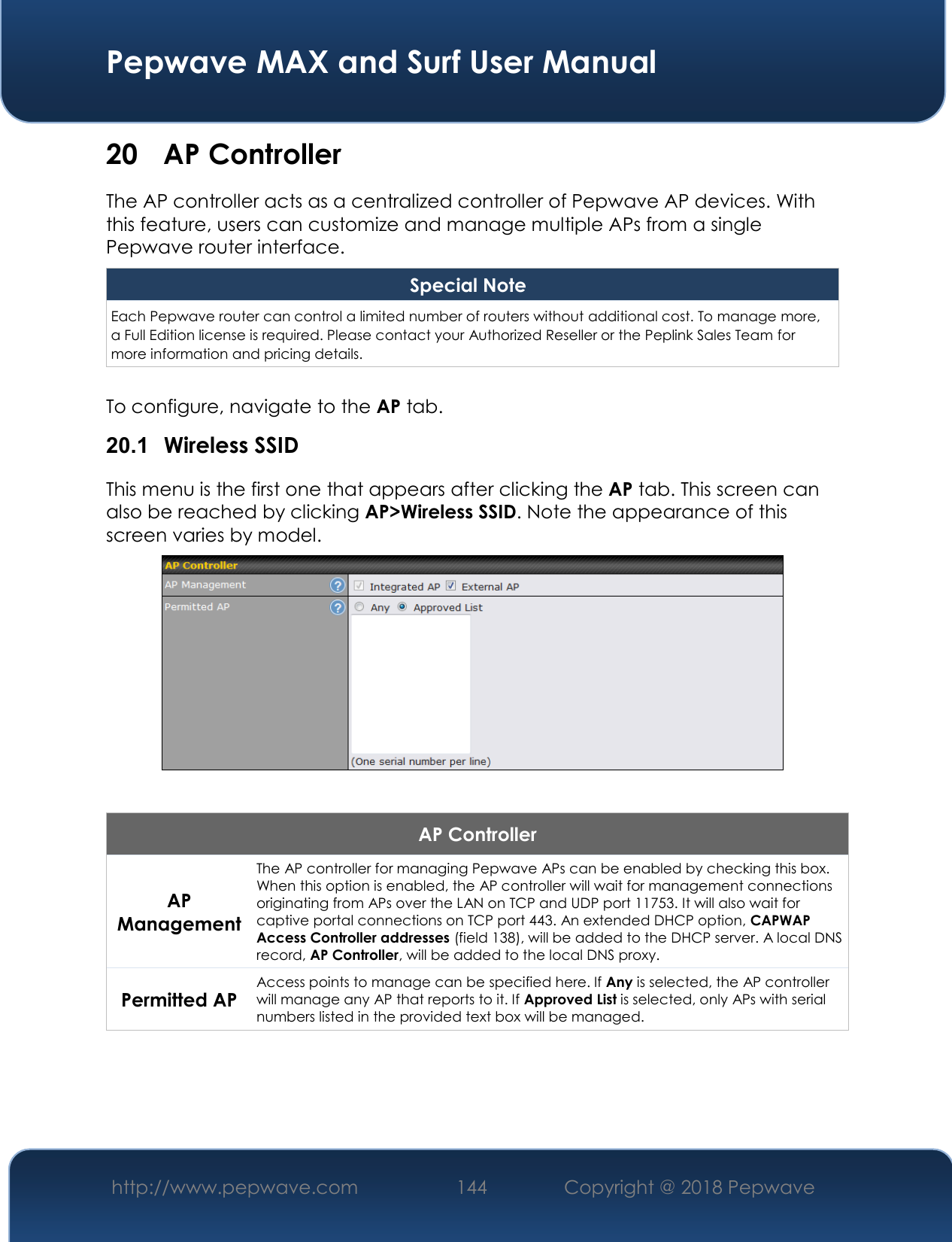  Pepwave MAX and Surf User Manual http://www.pepwave.com 144   Copyright @ 2018 Pepwave   20 AP Controller The AP controller acts as a centralized controller of Pepwave AP devices. With this feature, users can customize and manage multiple APs from a single Pepwave router interface. Special Note Each Pepwave router can control a limited number of routers without additional cost. To manage more, a Full Edition license is required. Please contact your Authorized Reseller or the Peplink Sales Team for more information and pricing details.  To configure, navigate to the AP tab. 20.1  Wireless SSID This menu is the first one that appears after clicking the AP tab. This screen can also be reached by clicking AP&gt;Wireless SSID. Note the appearance of this screen varies by model.   AP Controller AP Management The AP controller for managing Pepwave APs can be enabled by checking this box. When this option is enabled, the AP controller will wait for management connections originating from APs over the LAN on TCP and UDP port 11753. It will also wait for captive portal connections on TCP port 443. An extended DHCP option, CAPWAP Access Controller addresses (field 138), will be added to the DHCP server. A local DNS record, AP Controller, will be added to the local DNS proxy. Permitted AP Access points to manage can be specified here. If Any is selected, the AP controller will manage any AP that reports to it. If Approved List is selected, only APs with serial numbers listed in the provided text box will be managed.  