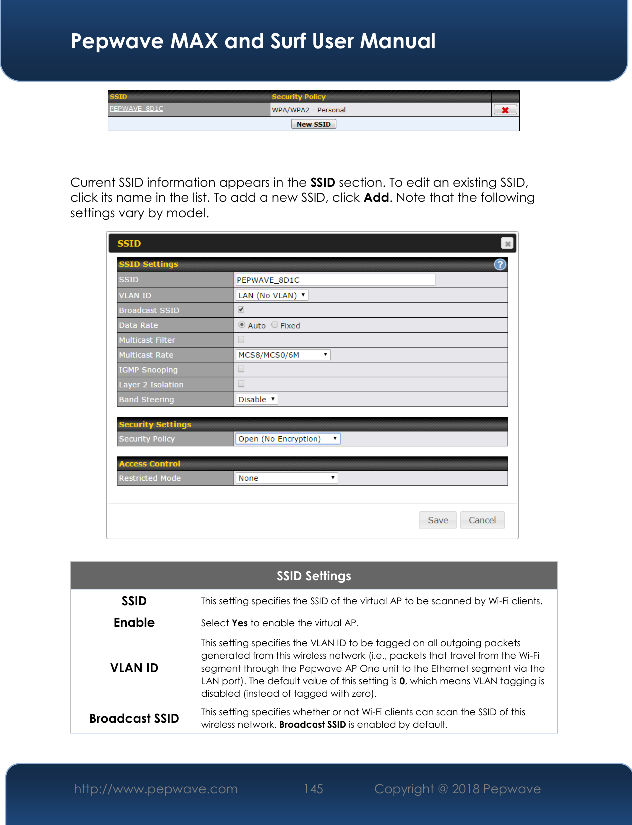  Pepwave MAX and Surf User Manual http://www.pepwave.com 145   Copyright @ 2018 Pepwave     Current SSID information appears in the SSID section. To edit an existing SSID, click its name in the list. To add a new SSID, click Add. Note that the following settings vary by model.  SSID Settings SSID This setting specifies the SSID of the virtual AP to be scanned by Wi-Fi clients. Enable Select Yes to enable the virtual AP. VLAN ID This setting specifies the VLAN ID to be tagged on all outgoing packets generated from this wireless network (i.e., packets that travel from the Wi-Fi segment through the Pepwave AP One unit to the Ethernet segment via the LAN port). The default value of this setting is 0, which means VLAN tagging is disabled (instead of tagged with zero). Broadcast SSID This setting specifies whether or not Wi-Fi clients can scan the SSID of this wireless network. Broadcast SSID is enabled by default. 