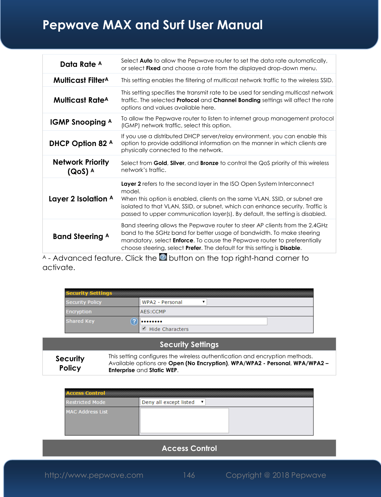  Pepwave MAX and Surf User Manual http://www.pepwave.com 146   Copyright @ 2018 Pepwave   Data Rate A Select Auto to allow the Pepwave router to set the data rate automatically, or select Fixed and choose a rate from the displayed drop-down menu. Multicast FilterA This setting enables the filtering of multicast network traffic to the wireless SSID. Multicast RateA This setting specifies the transmit rate to be used for sending multicast network traffic. The selected Protocol and Channel Bonding settings will affect the rate options and values available here. IGMP Snooping A To allow the Pepwave router to listen to internet group management protocol (IGMP) network traffic, select this option. DHCP Option 82 A If you use a distributed DHCP server/relay environment, you can enable this option to provide additional information on the manner in which clients are physically connected to the network. Network Priority (QoS) A Select from Gold, Silver, and Bronze to control the QoS priority of this wireless network’s traffic. Layer 2 Isolation A Layer 2 refers to the second layer in the ISO Open System Interconnect model. When this option is enabled, clients on the same VLAN, SSID, or subnet are isolated to that VLAN, SSID, or subnet, which can enhance security. Traffic is passed to upper communication layer(s). By default, the setting is disabled.  Band Steering A Band steering allows the Pepwave router to steer AP clients from the 2.4GHz band to the 5GHz band for better usage of bandwidth. To make steering mandatory, select Enforce. To cause the Pepwave router to preferentially choose steering, select Prefer. The default for this setting is Disable. A - Advanced feature. Click the   button on the top right-hand corner to activate.   Security Settings Security Policy This setting configures the wireless authentication and encryption methods. Available options are Open (No Encryption), WPA/WPA2 - Personal, WPA/WPA2 – Enterprise and Static WEP.   Access Control 