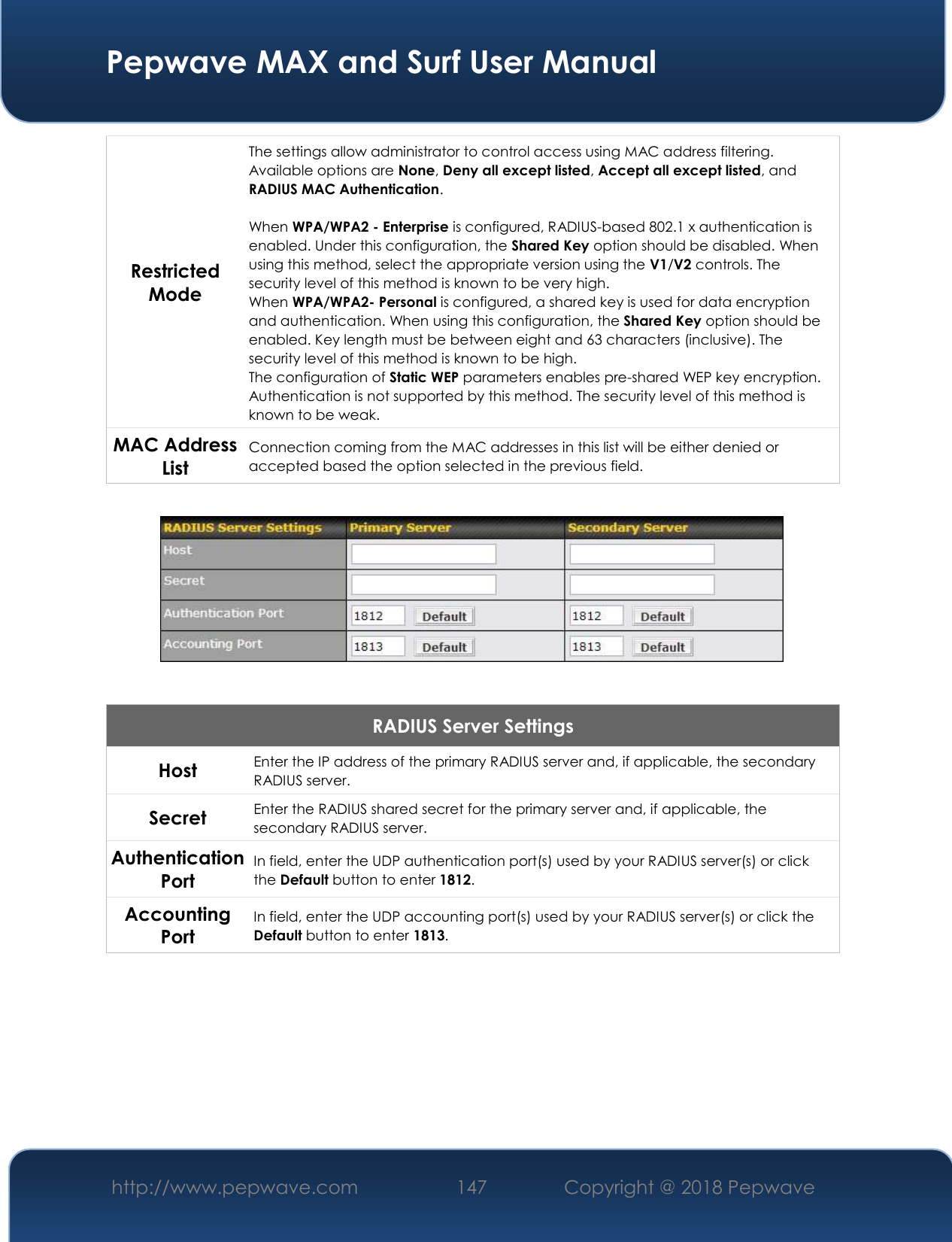  Pepwave MAX and Surf User Manual http://www.pepwave.com 147   Copyright @ 2018 Pepwave   Restricted Mode The settings allow administrator to control access using MAC address filtering. Available options are None, Deny all except listed, Accept all except listed, and RADIUS MAC Authentication.  When WPA/WPA2 - Enterprise is configured, RADIUS-based 802.1 x authentication is enabled. Under this configuration, the Shared Key option should be disabled. When using this method, select the appropriate version using the V1/V2 controls. The security level of this method is known to be very high. When WPA/WPA2- Personal is configured, a shared key is used for data encryption and authentication. When using this configuration, the Shared Key option should be enabled. Key length must be between eight and 63 characters (inclusive). The security level of this method is known to be high. The configuration of Static WEP parameters enables pre-shared WEP key encryption. Authentication is not supported by this method. The security level of this method is known to be weak.   MAC Address List Connection coming from the MAC addresses in this list will be either denied or accepted based the option selected in the previous field.    RADIUS Server Settings Host Enter the IP address of the primary RADIUS server and, if applicable, the secondary RADIUS server. Secret Enter the RADIUS shared secret for the primary server and, if applicable, the secondary RADIUS server. Authentication Port In field, enter the UDP authentication port(s) used by your RADIUS server(s) or click the Default button to enter 1812. Accounting Port In field, enter the UDP accounting port(s) used by your RADIUS server(s) or click the Default button to enter 1813.       