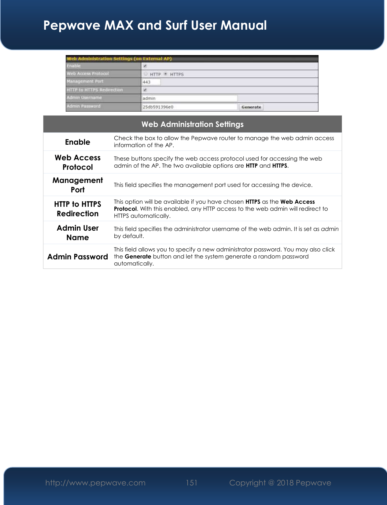  Pepwave MAX and Surf User Manual http://www.pepwave.com 151   Copyright @ 2018 Pepwave    Web Administration Settings Enable Check the box to allow the Pepwave router to manage the web admin access information of the AP. Web Access Protocol These buttons specify the web access protocol used for accessing the web admin of the AP. The two available options are HTTP and HTTPS. Management Port This field specifies the management port used for accessing the device. HTTP to HTTPS Redirection This option will be available if you have chosen HTTPS as the Web Access Protocol. With this enabled, any HTTP access to the web admin will redirect to HTTPS automatically. Admin User Name This field specifies the administrator username of the web admin. It is set as admin by default. Admin Password This field allows you to specify a new administrator password. You may also click the Generate button and let the system generate a random password automatically.          