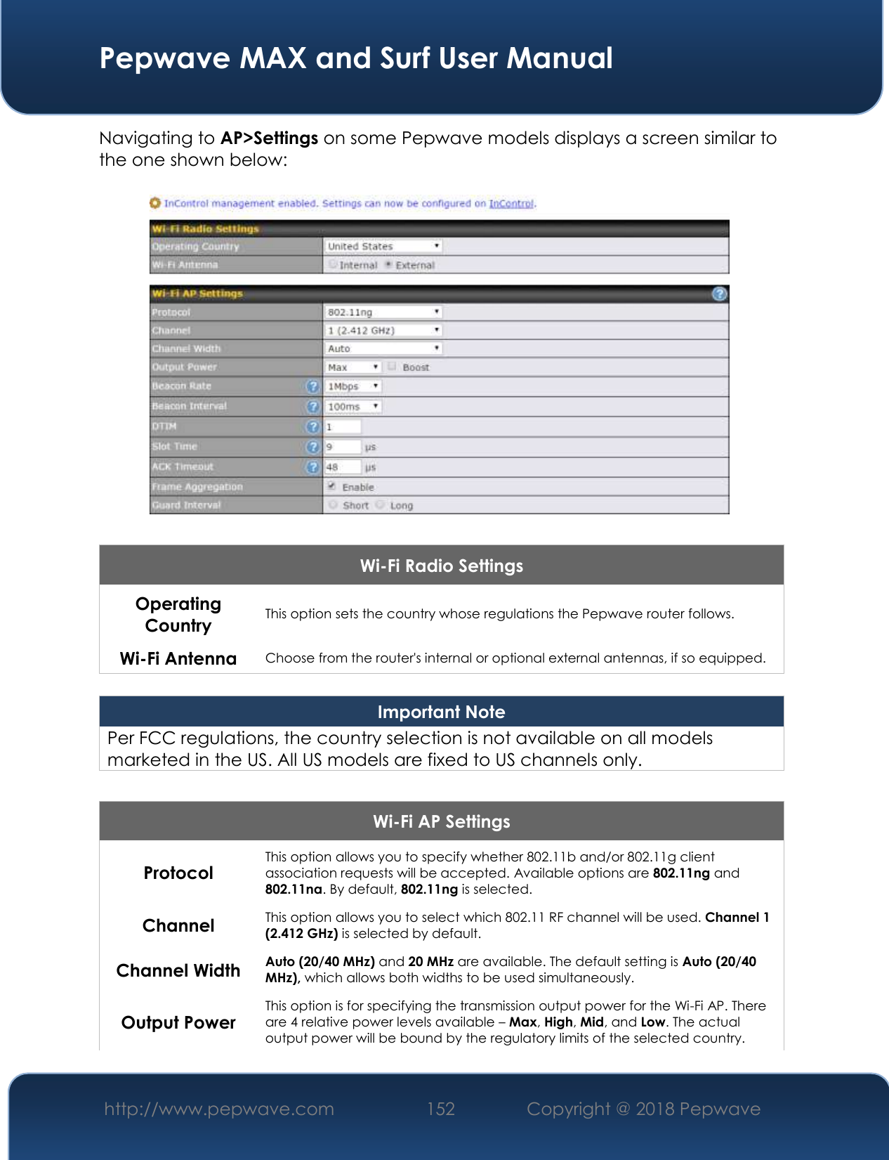  Pepwave MAX and Surf User Manual http://www.pepwave.com 152   Copyright @ 2018 Pepwave   Navigating to AP&gt;Settings on some Pepwave models displays a screen similar to the one shown below:  Wi-Fi Radio Settings Operating Country This option sets the country whose regulations the Pepwave router follows.  Wi-Fi Antenna Choose from the router&apos;s internal or optional external antennas, if so equipped.  Important Note Per FCC regulations, the country selection is not available on all models marketed in the US. All US models are fixed to US channels only.  Wi-Fi AP Settings Protocol This option allows you to specify whether 802.11b and/or 802.11g client association requests will be accepted. Available options are 802.11ng and 802.11na. By default, 802.11ng is selected.  Channel This option allows you to select which 802.11 RF channel will be used. Channel 1 (2.412 GHz) is selected by default.  Channel Width Auto (20/40 MHz) and 20 MHz are available. The default setting is Auto (20/40 MHz), which allows both widths to be used simultaneously.  Output Power This option is for specifying the transmission output power for the Wi-Fi AP. There are 4 relative power levels available – Max, High, Mid, and Low. The actual output power will be bound by the regulatory limits of the selected country. 