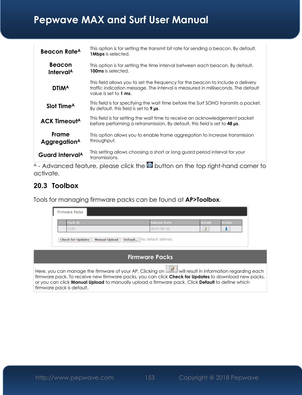  Pepwave MAX and Surf User Manual http://www.pepwave.com 153   Copyright @ 2018 Pepwave   Beacon RateA This option is for setting the transmit bit rate for sending a beacon. By default, 1Mbps is selected.  Beacon IntervalA This option is for setting the time interval between each beacon. By default, 100ms is selected.  DTIMA This field allows you to set the frequency for the beacon to include a delivery traffic indication message. The interval is measured in milliseconds. The default value is set to 1 ms. Slot TimeA This field is for specifying the wait time before the Surf SOHO transmits a packet. By default, this field is set to 9 µs.  ACK TimeoutA This field is for setting the wait time to receive an acknowledgement packet before performing a retransmission. By default, this field is set to 48 µs. Frame AggregationA This option allows you to enable frame aggregation to increase transmission throughput. Guard IntervalA This setting allows choosing a short or long guard period interval for your transmissions. A - Advanced feature, please click the   button on the top right-hand corner to activate. 20.3  Toolbox Tools for managing firmware packs can be found at AP&gt;Toolbox.  Firmware Packs Here, you can manage the firmware of your AP. Clicking on   will result in information regarding each firmware pack. To receive new firmware packs, you can click Check for Updates to download new packs, or you can click Manual Upload to manually upload a firmware pack. Click Default to define which firmware pack is default.        