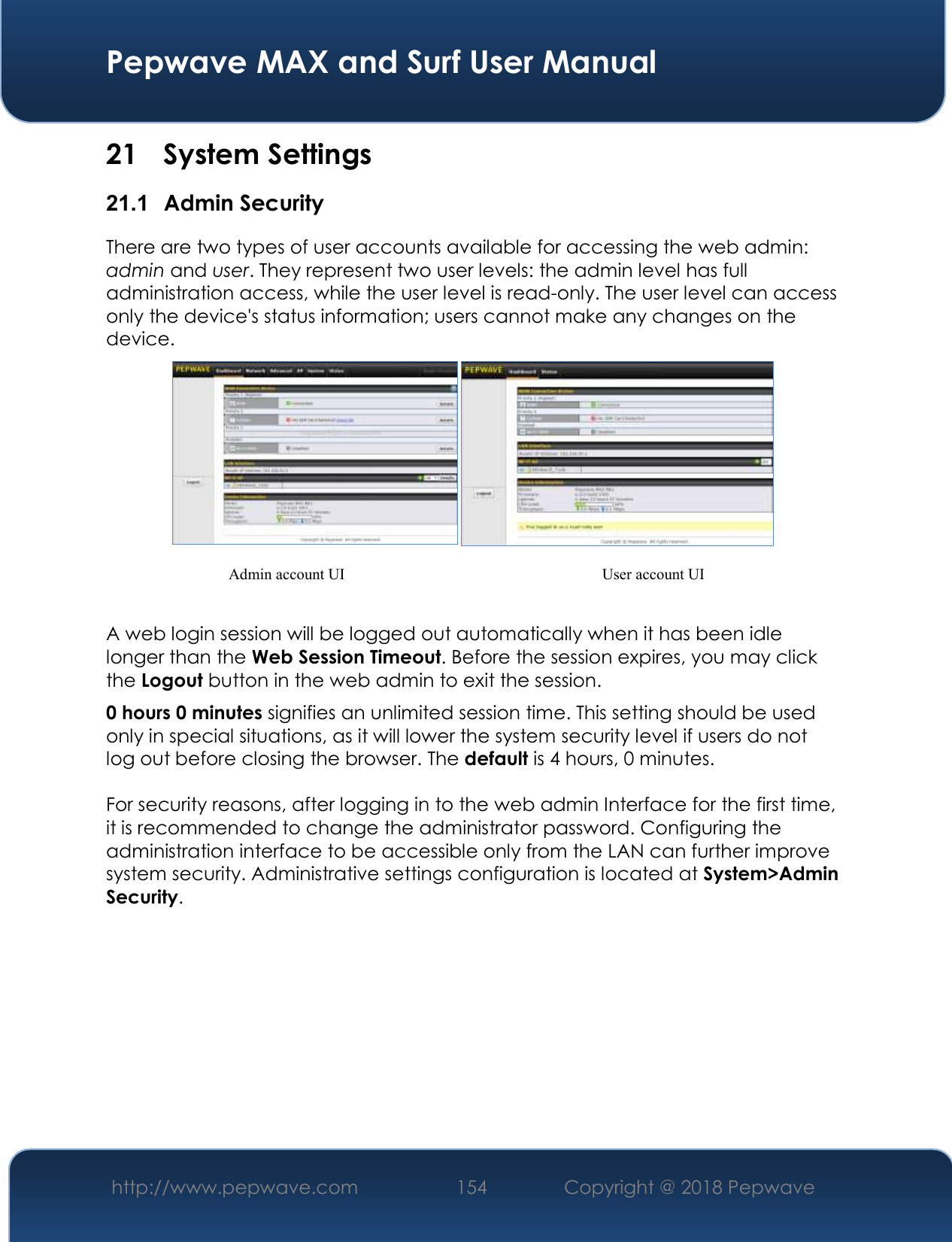  Pepwave MAX and Surf User Manual http://www.pepwave.com 154   Copyright @ 2018 Pepwave   21 System Settings 21.1  Admin Security There are two types of user accounts available for accessing the web admin: admin and user. They represent two user levels: the admin level has full administration access, while the user level is read-only. The user level can access only the device&apos;s status information; users cannot make any changes on the device.    A web login session will be logged out automatically when it has been idle longer than the Web Session Timeout. Before the session expires, you may click the Logout button in the web admin to exit the session. 0 hours 0 minutes signifies an unlimited session time. This setting should be used only in special situations, as it will lower the system security level if users do not log out before closing the browser. The default is 4 hours, 0 minutes.  For security reasons, after logging in to the web admin Interface for the first time, it is recommended to change the administrator password. Configuring the administration interface to be accessible only from the LAN can further improve system security. Administrative settings configuration is located at System&gt;Admin Security.           Admin account UI User account UI 