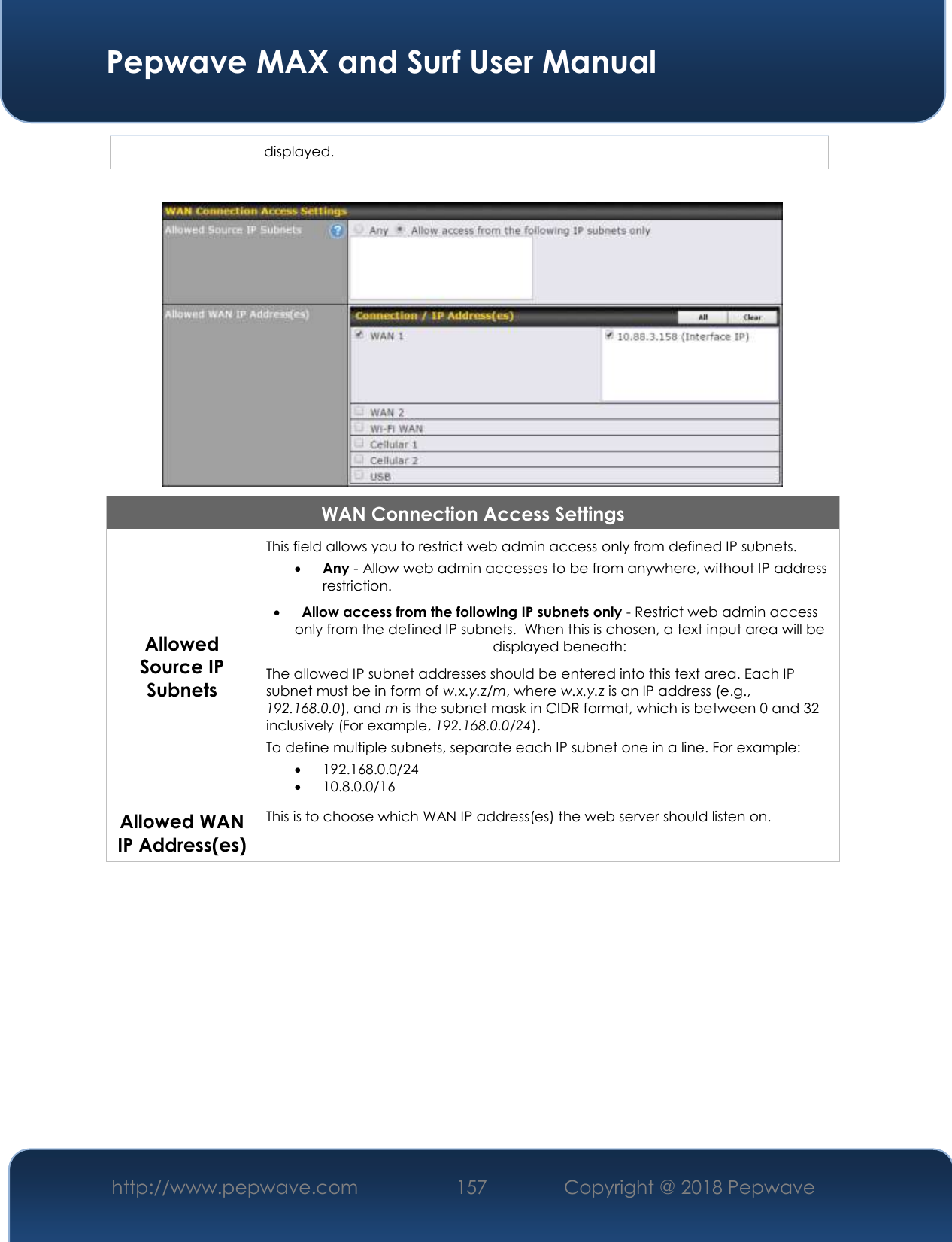  Pepwave MAX and Surf User Manual http://www.pepwave.com 157   Copyright @ 2018 Pepwave   displayed.   WAN Connection Access Settings Allowed Source IP Subnets This field allows you to restrict web admin access only from defined IP subnets.  Any - Allow web admin accesses to be from anywhere, without IP address restriction.  Allow access from the following IP subnets only - Restrict web admin access only from the defined IP subnets.  When this is chosen, a text input area will be displayed beneath: The allowed IP subnet addresses should be entered into this text area. Each IP subnet must be in form of w.x.y.z/m, where w.x.y.z is an IP address (e.g., 192.168.0.0), and m is the subnet mask in CIDR format, which is between 0 and 32 inclusively (For example, 192.168.0.0/24). To define multiple subnets, separate each IP subnet one in a line. For example:  192.168.0.0/24  10.8.0.0/16 Allowed WAN IP Address(es) This is to choose which WAN IP address(es) the web server should listen on.  