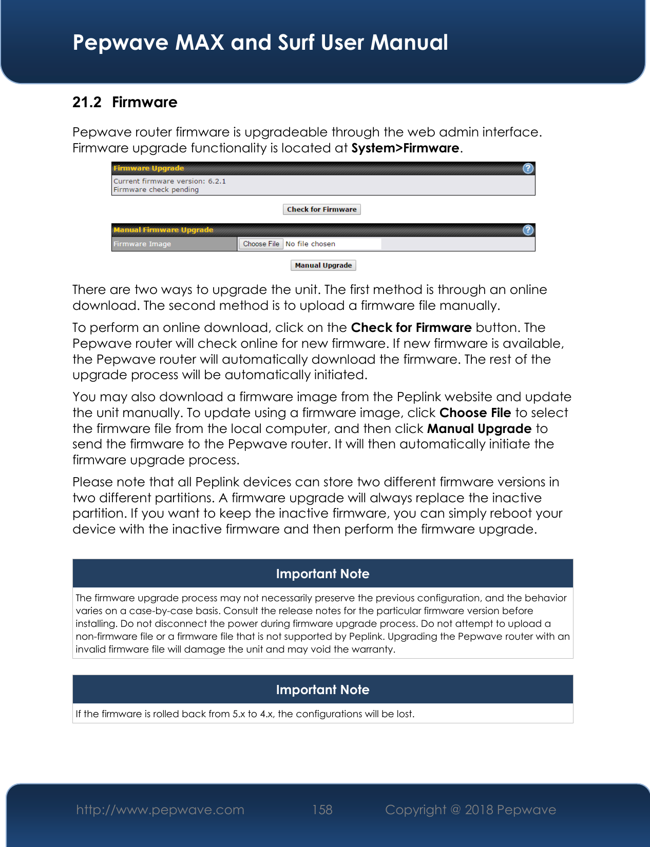  Pepwave MAX and Surf User Manual http://www.pepwave.com 158   Copyright @ 2018 Pepwave   21.2  Firmware Pepwave router firmware is upgradeable through the web admin interface. Firmware upgrade functionality is located at System&gt;Firmware.  There are two ways to upgrade the unit. The first method is through an online download. The second method is to upload a firmware file manually. To perform an online download, click on the Check for Firmware button. The Pepwave router will check online for new firmware. If new firmware is available, the Pepwave router will automatically download the firmware. The rest of the upgrade process will be automatically initiated. You may also download a firmware image from the Peplink website and update the unit manually. To update using a firmware image, click Choose File to select the firmware file from the local computer, and then click Manual Upgrade to send the firmware to the Pepwave router. It will then automatically initiate the firmware upgrade process. Please note that all Peplink devices can store two different firmware versions in two different partitions. A firmware upgrade will always replace the inactive partition. If you want to keep the inactive firmware, you can simply reboot your device with the inactive firmware and then perform the firmware upgrade.  Important Note The firmware upgrade process may not necessarily preserve the previous configuration, and the behavior varies on a case-by-case basis. Consult the release notes for the particular firmware version before installing. Do not disconnect the power during firmware upgrade process. Do not attempt to upload a non-firmware file or a firmware file that is not supported by Peplink. Upgrading the Pepwave router with an invalid firmware file will damage the unit and may void the warranty.  Important Note If the firmware is rolled back from 5.x to 4.x, the configurations will be lost.    
