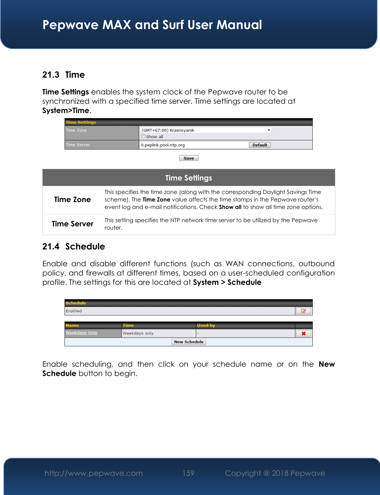  Pepwave MAX and Surf User Manual http://www.pepwave.com 159   Copyright @ 2018 Pepwave    21.3  Time Time Settings enables the system clock of the Pepwave router to be synchronized with a specified time server. Time settings are located at System&gt;Time.  Time Settings Time Zone This specifies the time zone (along with the corresponding Daylight Savings Time scheme). The Time Zone value affects the time stamps in the Pepwave router’s event log and e-mail notifications. Check Show all to show all time zone options. Time Server This setting specifies the NTP network time server to be utilized by the Pepwave router. 21.4  Schedule Enable  and  disable  different  functions  (such  as  WAN  connections,  outbound policy, and firewalls at different times, based on a user-scheduled configuration profile. The settings for this are located at System &gt; Schedule    Enable  scheduling,  and  then  click  on  your  schedule  name  or  on  the  New Schedule button to begin.  