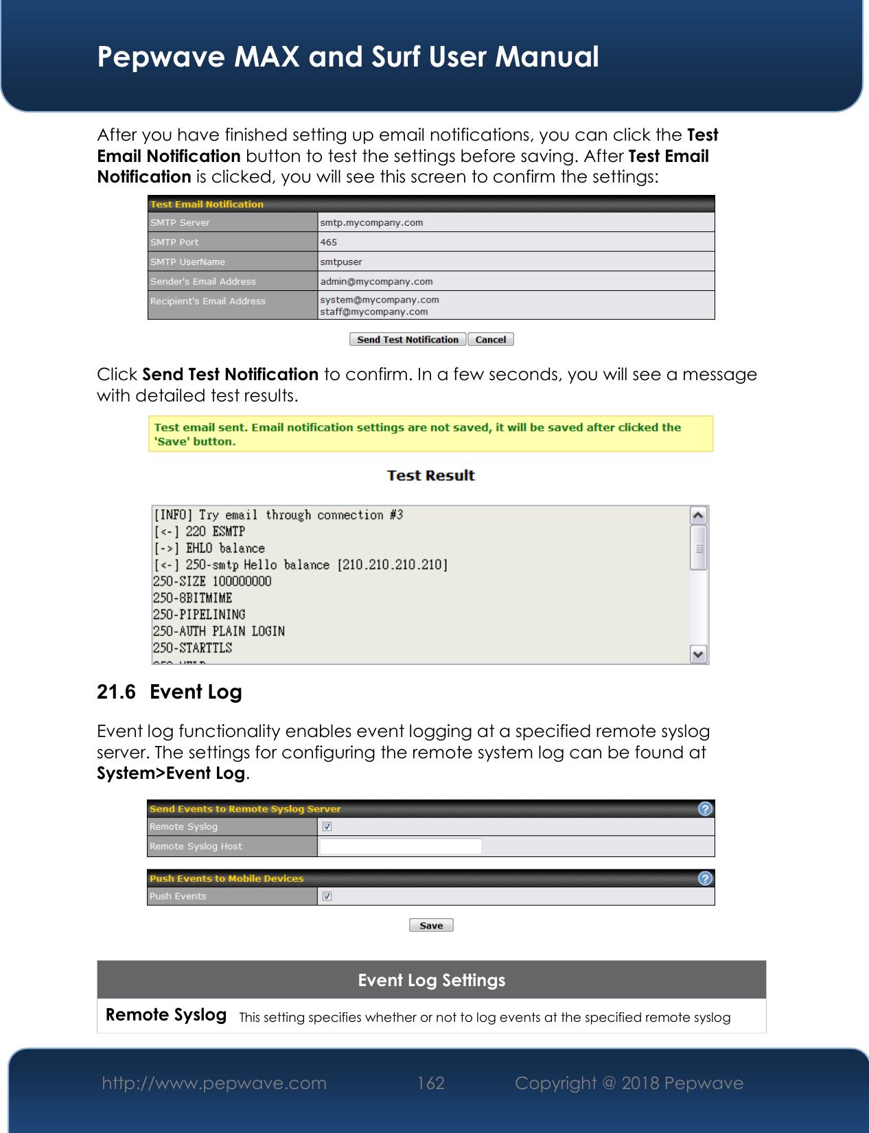  Pepwave MAX and Surf User Manual http://www.pepwave.com 162   Copyright @ 2018 Pepwave   After you have finished setting up email notifications, you can click the Test Email Notification button to test the settings before saving. After Test Email Notification is clicked, you will see this screen to confirm the settings:  Click Send Test Notification to confirm. In a few seconds, you will see a message with detailed test results.   21.6  Event Log Event log functionality enables event logging at a specified remote syslog server. The settings for configuring the remote system log can be found at System&gt;Event Log.  Event Log Settings Remote Syslog This setting specifies whether or not to log events at the specified remote syslog 