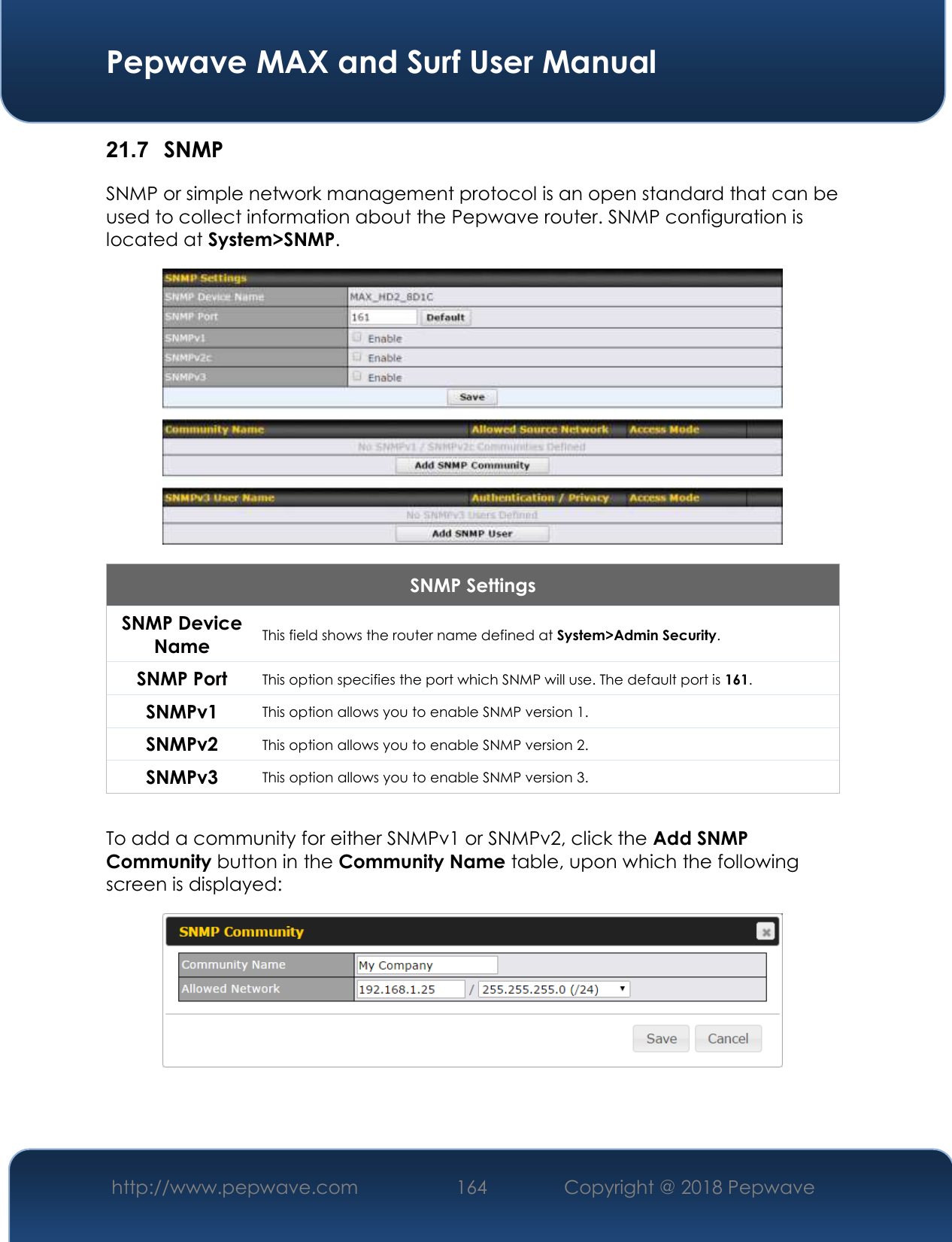  Pepwave MAX and Surf User Manual http://www.pepwave.com 164   Copyright @ 2018 Pepwave   21.7  SNMP SNMP or simple network management protocol is an open standard that can be used to collect information about the Pepwave router. SNMP configuration is located at System&gt;SNMP.  SNMP Settings SNMP Device Name This field shows the router name defined at System&gt;Admin Security. SNMP Port This option specifies the port which SNMP will use. The default port is 161. SNMPv1 This option allows you to enable SNMP version 1. SNMPv2 This option allows you to enable SNMP version 2. SNMPv3 This option allows you to enable SNMP version 3.  To add a community for either SNMPv1 or SNMPv2, click the Add SNMP Community button in the Community Name table, upon which the following screen is displayed:     