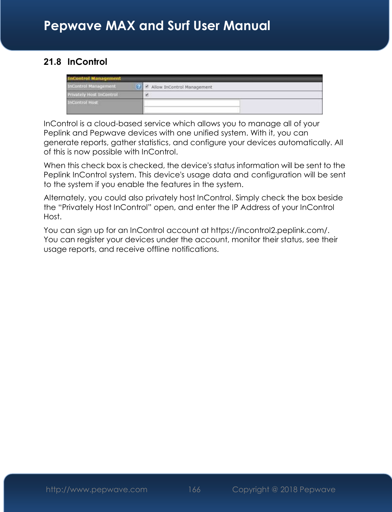  Pepwave MAX and Surf User Manual http://www.pepwave.com 166   Copyright @ 2018 Pepwave   21.8  InControl  InControl is a cloud-based service which allows you to manage all of your Peplink and Pepwave devices with one unified system. With it, you can generate reports, gather statistics, and configure your devices automatically. All of this is now possible with InControl. When this check box is checked, the device&apos;s status information will be sent to the Peplink InControl system. This device&apos;s usage data and configuration will be sent to the system if you enable the features in the system. Alternately, you could also privately host InControl. Simply check the box beside the “Privately Host InControl” open, and enter the IP Address of your InControl Host. You can sign up for an InControl account at https://incontrol2.peplink.com/. You can register your devices under the account, monitor their status, see their usage reports, and receive offline notifications.                 