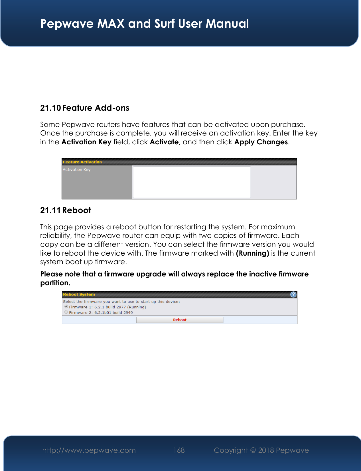  Pepwave MAX and Surf User Manual http://www.pepwave.com 168   Copyright @ 2018 Pepwave       21.10 Feature Add-ons Some Pepwave routers have features that can be activated upon purchase. Once the purchase is complete, you will receive an activation key. Enter the key in the Activation Key field, click Activate, and then click Apply Changes.   21.11 Reboot This page provides a reboot button for restarting the system. For maximum reliability, the Pepwave router can equip with two copies of firmware. Each copy can be a different version. You can select the firmware version you would like to reboot the device with. The firmware marked with (Running) is the current system boot up firmware. Please note that a firmware upgrade will always replace the inactive firmware partition.             